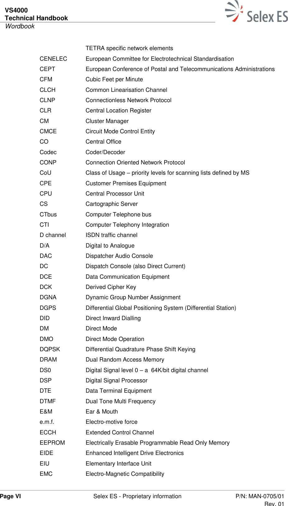 VS4000 Technical Handbook  Wordbook  Page VI  Selex ES - Proprietary information P/N: MAN-0705/01 Rev. 01  TETRA specific network elements CENELEC  European Committee for Electrotechnical Standardisation CEPT European Conference of Postal and Telecommunications Administrations  CFM Cubic Feet per Minute CLCH Common Linearisation Channel CLNP Connectionless Network Protocol CLR Central Location Register CM Cluster Manager CMCE Circuit Mode Control Entity CO Central Office Codec Coder/Decoder CONP Connection Oriented Network Protocol CoU Class of Usage – priority levels for scanning lists defined by MS CPE Customer Premises Equipment CPU Central Processor Unit CS Cartographic Server CTbus Computer Telephone bus CTI Computer Telephony Integration D channel ISDN traffic channel D/A Digital to Analogue DAC Dispatcher Audio Console DC Dispatch Console (also Direct Current) DCE Data Communication Equipment DCK Derived Cipher Key DGNA Dynamic Group Number Assignment DGPS Differential Global Positioning System (Differential Station) DID Direct Inward Dialling DM Direct Mode DMO Direct Mode Operation DQPSK Differential Quadrature Phase Shift Keying DRAM Dual Random Access Memory DS0 Digital Signal level 0 – a  64K/bit digital channel DSP Digital Signal Processor DTE Data Terminal Equipment DTMF Dual Tone Multi Frequency E&amp;M Ear &amp; Mouth e.m.f. Electro-motive force ECCH Extended Control Channel EEPROM Electrically Erasable Programmable Read Only Memory EIDE Enhanced Intelligent Drive Electronics EIU Elementary Interface Unit EMC Electro-Magnetic Compatibility 