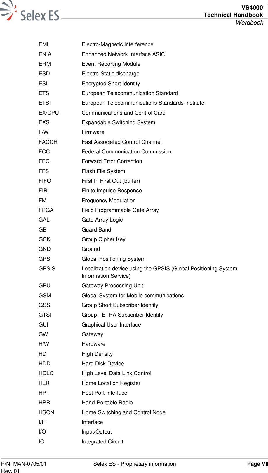   VS4000 Technical Handbook Wordbook  P/N: MAN-0705/01 Rev. 01 Selex ES - Proprietary information Page VII  EMI Electro-Magnetic Interference ENIA Enhanced Network Interface ASIC ERM Event Reporting Module ESD Electro-Static discharge ESI Encrypted Short Identity ETS European Telecommunication Standard ETSI European Telecommunications Standards Institute EX/CPU Communications and Control Card EXS Expandable Switching System F/W Firmware FACCH Fast Associated Control Channel FCC Federal Communication Commission FEC Forward Error Correction FFS Flash File System FIFO First In First Out (buffer) FIR Finite Impulse Response FM Frequency Modulation FPGA Field Programmable Gate Array GAL Gate Array Logic GB Guard Band GCK Group Cipher Key GND Ground GPS Global Positioning System GPSIS Localization device using the GPSIS (Global Positioning System Information Service) GPU Gateway Processing Unit GSM Global System for Mobile communications GSSI Group Short Subscriber Identity GTSI Group TETRA Subscriber Identity GUI Graphical User Interface GW Gateway H/W Hardware HD High Density HDD Hard Disk Device HDLC High Level Data Link Control HLR Home Location Register HPI Host Port Interface HPR Hand-Portable Radio HSCN Home Switching and Control Node I/F Interface I/O Input/Output IC Integrated Circuit 