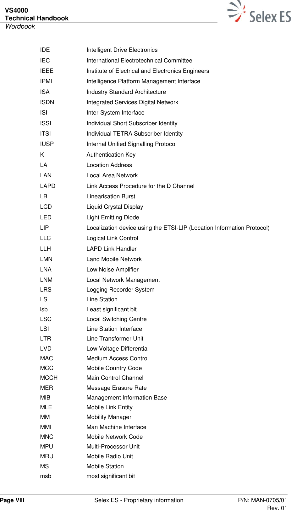 VS4000 Technical Handbook  Wordbook  Page VIII  Selex ES - Proprietary information P/N: MAN-0705/01 Rev. 01  IDE Intelligent Drive Electronics IEC International Electrotechnical Committee IEEE Institute of Electrical and Electronics Engineers IPMI Intelligence Platform Management Interface ISA Industry Standard Architecture ISDN Integrated Services Digital Network ISI Inter-System Interface ISSI Individual Short Subscriber Identity ITSI Individual TETRA Subscriber Identity IUSP Internal Unified Signalling Protocol K Authentication Key LA Location Address LAN Local Area Network LAPD Link Access Procedure for the D Channel LB Linearisation Burst LCD Liquid Crystal Display LED Light Emitting Diode LIP Localization device using the ETSI-LIP (Location Information Protocol) LLC Logical Link Control LLH LAPD Link Handler LMN Land Mobile Network LNA Low Noise Amplifier LNM Local Network Management LRS Logging Recorder System LS Line Station lsb Least significant bit LSC Local Switching Centre LSI Line Station Interface LTR Line Transformer Unit LVD Low Voltage Differential MAC Medium Access Control MCC Mobile Country Code MCCH Main Control Channel MER Message Erasure Rate MIB Management Information Base MLE Mobile Link Entity MM Mobility Manager MMI Man Machine Interface MNC Mobile Network Code MPU Multi-Processor Unit MRU Mobile Radio Unit MS Mobile Station msb most significant bit 