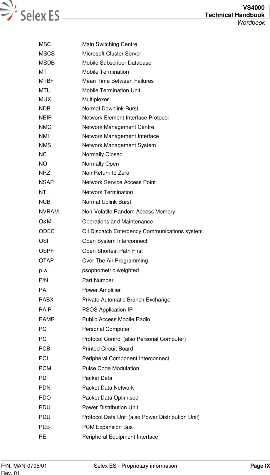   VS4000 Technical Handbook Wordbook  P/N: MAN-0705/01 Rev. 01 Selex ES - Proprietary information Page IX  MSC Main Switching Centre MSCS Microsoft Cluster Server MSDB Mobile Subscriber Database MT Mobile Termination MTBF Mean Time Between Failures MTU Mobile Termination Unit MUX Multiplexer NDB Normal Downlink Burst NEIP Network Element Interface Protocol NMC Network Management Centre NMI Network Management Interface NMS Network Management System NC Normally Closed NO Normally Open NRZ Non Return to Zero NSAP Network Service Access Point NT Network Termination NUB Normal Uplink Burst NVRAM Non-Volatile Random Access Memory O&amp;M Operations and Maintenance ODEC Oil Dispatch Emergency Communications system OSI Open System Interconnect OSPF  Open Shortest Path First OTAP Over The Air Programming p.w. psophometric weighted P/N Part Number PA Power Amplifier PABX Private Automatic Branch Exchange PAIP PSOS Application IP PAMR Public Access Mobile Radio PC Personal Computer PC Protocol Control (also Personal Computer) PCB Printed Circuit Board PCI Peripheral Component Interconnect PCM Pulse Code Modulation PD Packet Data PDN Packet Data Network PDO Packet Data Optimised PDU Power Distribution Unit PDU Protocol Data Unit (also Power Distribution Unit) PEB PCM Expansion Bus PEI Peripheral Equipment Interface 