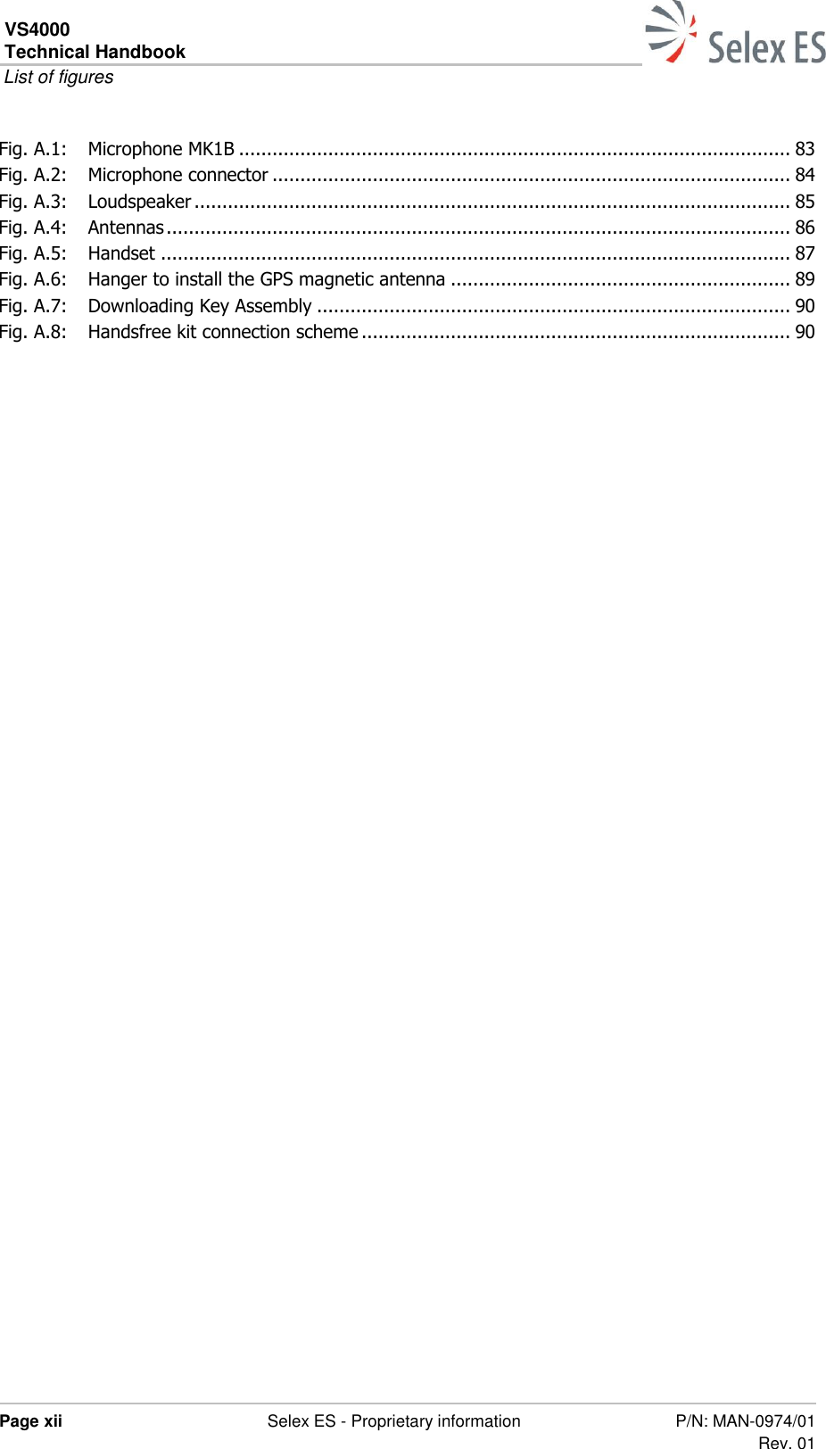 VS4000 Technical Handbook  List of figures  Page xii  Selex ES - Proprietary information P/N: MAN-0974/01 Rev. 01  Fig. A.1: Microphone MK1B ................................................................................................... 83 Fig. A.2: Microphone connector ............................................................................................. 84 Fig. A.3: Loudspeaker ........................................................................................................... 85 Fig. A.4: Antennas ................................................................................................................ 86 Fig. A.5: Handset ................................................................................................................. 87 Fig. A.6: Hanger to install the GPS magnetic antenna ............................................................. 89 Fig. A.7: Downloading Key Assembly ..................................................................................... 90 Fig. A.8: Handsfree kit connection scheme ............................................................................. 90   
