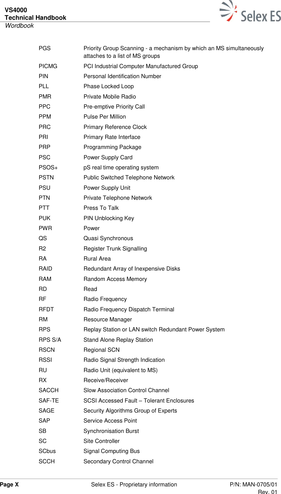 VS4000 Technical Handbook  Wordbook  Page X  Selex ES - Proprietary information P/N: MAN-0705/01 Rev. 01  PGS Priority Group Scanning - a mechanism by which an MS simultaneously attaches to a list of MS groups PICMG PCI Industrial Computer Manufactured Group PIN Personal Identification Number PLL Phase Locked Loop PMR Private Mobile Radio PPC Pre-emptive Priority Call PPM Pulse Per Million PRC Primary Reference Clock PRI Primary Rate Interface PRP Programming Package PSC Power Supply Card PSOS+ pS real time operating system PSTN Public Switched Telephone Network PSU Power Supply Unit PTN Private Telephone Network PTT Press To Talk PUK PIN Unblocking Key PWR Power QS Quasi Synchronous R2 Register Trunk Signalling RA Rural Area RAID Redundant Array of Inexpensive Disks RAM Random Access Memory RD Read RF Radio Frequency RFDT Radio Frequency Dispatch Terminal RM Resource Manager RPS Replay Station or LAN switch Redundant Power System RPS S/A Stand Alone Replay Station RSCN Regional SCN RSSI Radio Signal Strength Indication RU Radio Unit (equivalent to MS) RX Receive/Receiver SACCH Slow Association Control Channel SAF-TE SCSI Accessed Fault – Tolerant Enclosures SAGE Security Algorithms Group of Experts SAP Service Access Point SB Synchronisation Burst SC Site Controller SCbus Signal Computing Bus SCCH Secondary Control Channel 