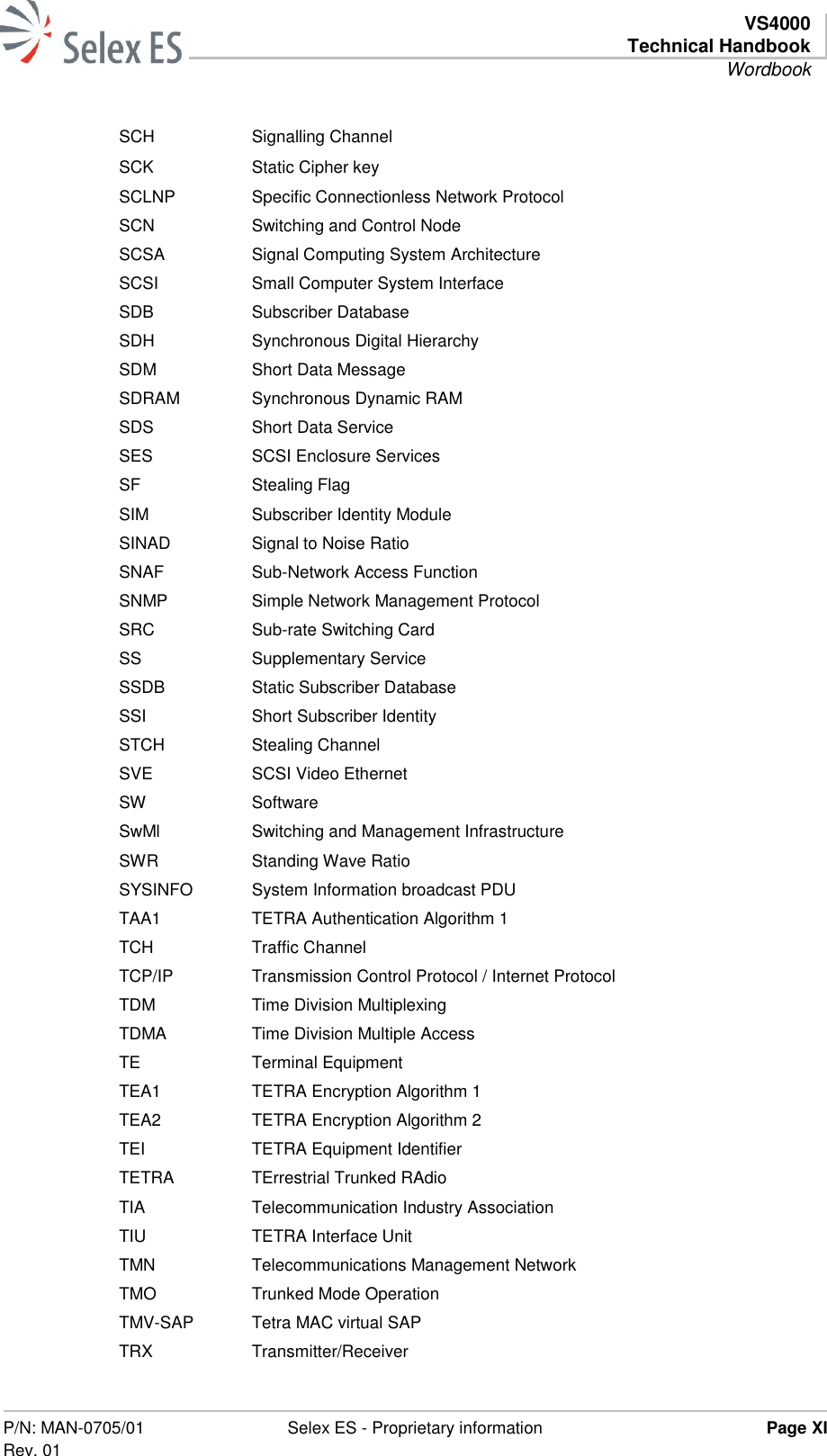   VS4000 Technical Handbook Wordbook  P/N: MAN-0705/01 Rev. 01 Selex ES - Proprietary information Page XI  SCH Signalling Channel SCK Static Cipher key SCLNP Specific Connectionless Network Protocol SCN Switching and Control Node SCSA Signal Computing System Architecture SCSI Small Computer System Interface SDB Subscriber Database SDH Synchronous Digital Hierarchy SDM Short Data Message SDRAM Synchronous Dynamic RAM SDS Short Data Service SES SCSI Enclosure Services SF Stealing Flag SIM Subscriber Identity Module SINAD Signal to Noise Ratio SNAF Sub-Network Access Function SNMP Simple Network Management Protocol SRC Sub-rate Switching Card SS Supplementary Service SSDB Static Subscriber Database SSI Short Subscriber Identity STCH Stealing Channel SVE SCSI Video Ethernet SW Software SwMl Switching and Management Infrastructure SWR Standing Wave Ratio SYSINFO System Information broadcast PDU TAA1 TETRA Authentication Algorithm 1 TCH Traffic Channel TCP/IP Transmission Control Protocol / Internet Protocol TDM Time Division Multiplexing TDMA Time Division Multiple Access TE Terminal Equipment TEA1 TETRA Encryption Algorithm 1 TEA2 TETRA Encryption Algorithm 2 TEI TETRA Equipment Identifier TETRA TErrestrial Trunked RAdio TIA Telecommunication Industry Association TIU TETRA Interface Unit TMN Telecommunications Management Network TMO Trunked Mode Operation TMV-SAP Tetra MAC virtual SAP TRX Transmitter/Receiver 