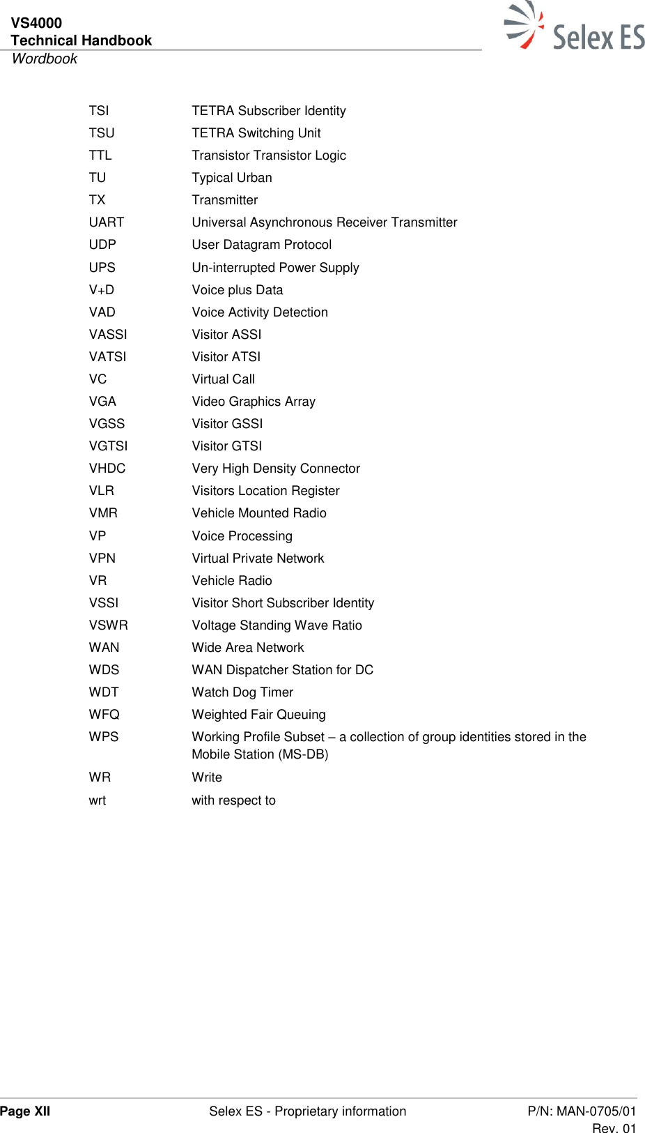 VS4000 Technical Handbook  Wordbook  Page XII  Selex ES - Proprietary information P/N: MAN-0705/01 Rev. 01  TSI TETRA Subscriber Identity TSU TETRA Switching Unit TTL Transistor Transistor Logic TU Typical Urban TX Transmitter UART Universal Asynchronous Receiver Transmitter UDP User Datagram Protocol UPS Un-interrupted Power Supply V+D Voice plus Data VAD Voice Activity Detection VASSI Visitor ASSI VATSI Visitor ATSI VC Virtual Call VGA Video Graphics Array VGSS Visitor GSSI VGTSI Visitor GTSI VHDC Very High Density Connector VLR Visitors Location Register VMR Vehicle Mounted Radio VP Voice Processing VPN Virtual Private Network VR Vehicle Radio VSSI Visitor Short Subscriber Identity VSWR Voltage Standing Wave Ratio WAN Wide Area Network WDS WAN Dispatcher Station for DC WDT Watch Dog Timer WFQ Weighted Fair Queuing WPS Working Profile Subset – a collection of group identities stored in the Mobile Station (MS-DB) WR Write wrt with respect to   