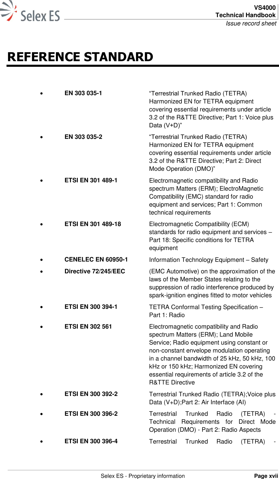  VS4000 Technical Handbook Issue record sheet   Selex ES - Proprietary information Page xvii  REFERENCE STANDARD  EN 303 035-1 “Terrestrial Trunked Radio (TETRA) Harmonized EN for TETRA equipment covering essential requirements under article 3.2 of the R&amp;TTE Directive; Part 1: Voice plus Data (V+D)”  EN 303 035-2 “Terrestrial Trunked Radio (TETRA) Harmonized EN for TETRA equipment covering essential requirements under article 3.2 of the R&amp;TTE Directive; Part 2: Direct Mode Operation (DMO)”  ETSI EN 301 489-1 Electromagnetic compatibility and Radio spectrum Matters (ERM); ElectroMagnetic Compatibility (EMC) standard for radio equipment and services; Part 1: Common technical requirements  ETSI EN 301 489-18  Electromagnetic Compatibility (ECM) standards for radio equipment and services – Part 18: Specific conditions for TETRA equipment  CENELEC EN 60950-1 Information Technology Equipment – Safety  Directive 72/245/EEC (EMC Automotive) on the approximation of the laws of the Member States relating to the suppression of radio interference produced by spark-ignition engines fitted to motor vehicles  ETSI EN 300 394-1 TETRA Conformal Testing Specification – Part 1: Radio  ETSI EN 302 561 Electromagnetic compatibility and Radio spectrum Matters (ERM); Land Mobile Service; Radio equipment using constant or non-constant envelope modulation operating in a channel bandwidth of 25 kHz, 50 kHz, 100 kHz or 150 kHz; Harmonized EN covering essential requirements of article 3.2 of the R&amp;TTE Directive  ETSI EN 300 392-2 Terrestrial Trunked Radio (TETRA);Voice plus Data (V+D);Part 2: Air Interface (AI)  ETSI EN 300 396-2 Terrestrial  Trunked  Radio  (TETRA)  - Technical  Requirements  for  Direct  Mode Operation (DMO) - Part 2: Radio Aspects  ETSI EN 300 396-4 Terrestrial  Trunked  Radio  (TETRA)  - 