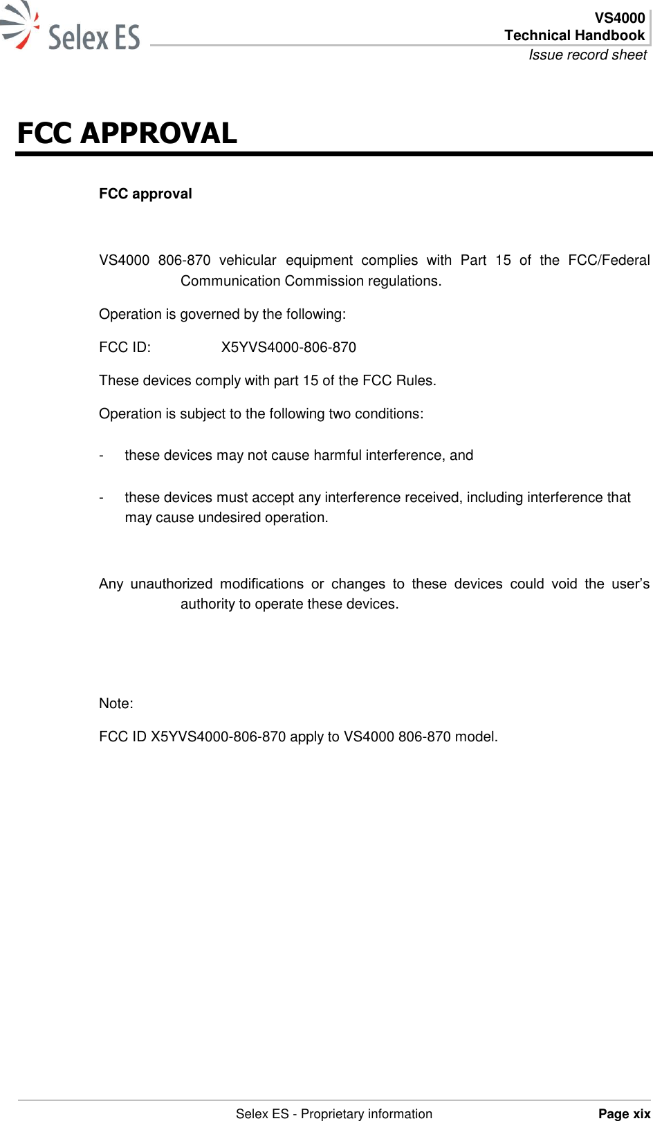  VS4000 Technical Handbook Issue record sheet   Selex ES - Proprietary information Page xix  FCC APPROVAL FCC approval  VS4000  806-870  vehicular equipment  complies  with  Part  15  of  the  FCC/Federal Communication Commission regulations. Operation is governed by the following: FCC ID:     X5YVS4000-806-870 These devices comply with part 15 of the FCC Rules. Operation is subject to the following two conditions: -  these devices may not cause harmful interference, and -  these devices must accept any interference received, including interference that may cause undesired operation.  Any  unauthorized  modifications  or  changes  to  these  devices  could  void  the  user’s authority to operate these devices.     Note: FCC ID X5YVS4000-806-870 apply to VS4000 806-870 model.   