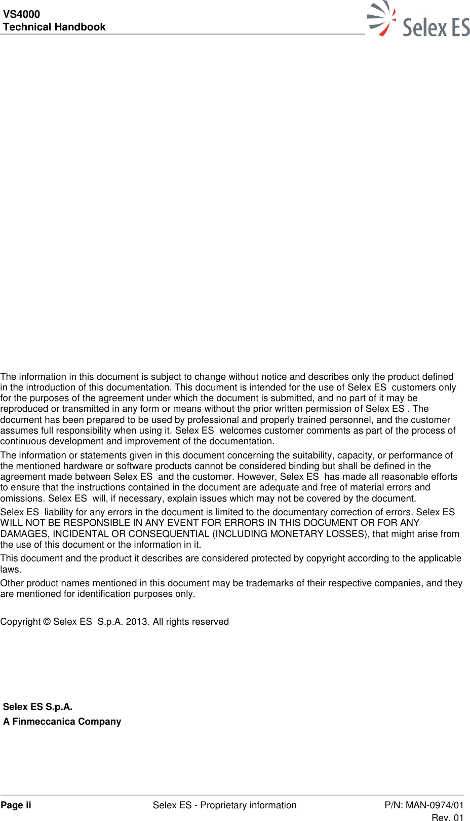 VS4000 Technical Handbook    Page ii  Selex ES - Proprietary information P/N: MAN-0974/01 Rev. 01           The information in this document is subject to change without notice and describes only the product defined in the introduction of this documentation. This document is intended for the use of Selex ES  customers only for the purposes of the agreement under which the document is submitted, and no part of it may be reproduced or transmitted in any form or means without the prior written permission of Selex ES . The document has been prepared to be used by professional and properly trained personnel, and the customer assumes full responsibility when using it. Selex ES  welcomes customer comments as part of the process of continuous development and improvement of the documentation.  The information or statements given in this document concerning the suitability, capacity, or performance of the mentioned hardware or software products cannot be considered binding but shall be defined in the agreement made between Selex ES  and the customer. However, Selex ES  has made all reasonable efforts to ensure that the instructions contained in the document are adequate and free of material errors and omissions. Selex ES  will, if necessary, explain issues which may not be covered by the document. Selex ES  liability for any errors in the document is limited to the documentary correction of errors. Selex ES  WILL NOT BE RESPONSIBLE IN ANY EVENT FOR ERRORS IN THIS DOCUMENT OR FOR ANY DAMAGES, INCIDENTAL OR CONSEQUENTIAL (INCLUDING MONETARY LOSSES), that might arise from the use of this document or the information in it. This document and the product it describes are considered protected by copyright according to the applicable laws. Other product names mentioned in this document may be trademarks of their respective companies, and they are mentioned for identification purposes only.   Copyright © Selex ES  S.p.A. 2013. All rights reserved       Selex ES S.p.A. A Finmeccanica Company    