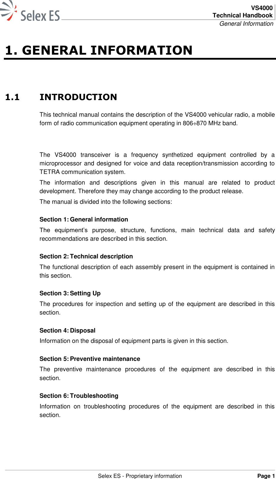  VS4000 Technical Handbook General Information   Selex ES - Proprietary information Page 1  1. GENERAL INFORMATION 1.1 INTRODUCTION This technical manual contains the description of the VS4000 vehicular radio, a mobile form of radio communication equipment operating in 806÷870 MHz band.   The  VS4000  transceiver  is  a  frequency  synthetized  equipment  controlled  by  a microprocessor and designed for voice and data reception/transmission according to TETRA communication system.  The  information  and  descriptions  given  in  this  manual  are  related  to  product development. Therefore they may change according to the product release. The manual is divided into the following sections: Section 1: General information The  equipment’s  purpose,  structure,  functions,  main  technical  data  and  safety recommendations are described in this section. Section 2: Technical description The functional description of each assembly present in the equipment is contained in this section. Section 3: Setting Up The procedures for inspection and setting up of the equipment are described in this section. Section 4: Disposal Information on the disposal of equipment parts is given in this section. Section 5: Preventive maintenance The  preventive  maintenance  procedures  of  the  equipment  are  described  in  this section. Section 6: Troubleshooting Information  on  troubleshooting  procedures  of  the  equipment  are  described  in  this section.  