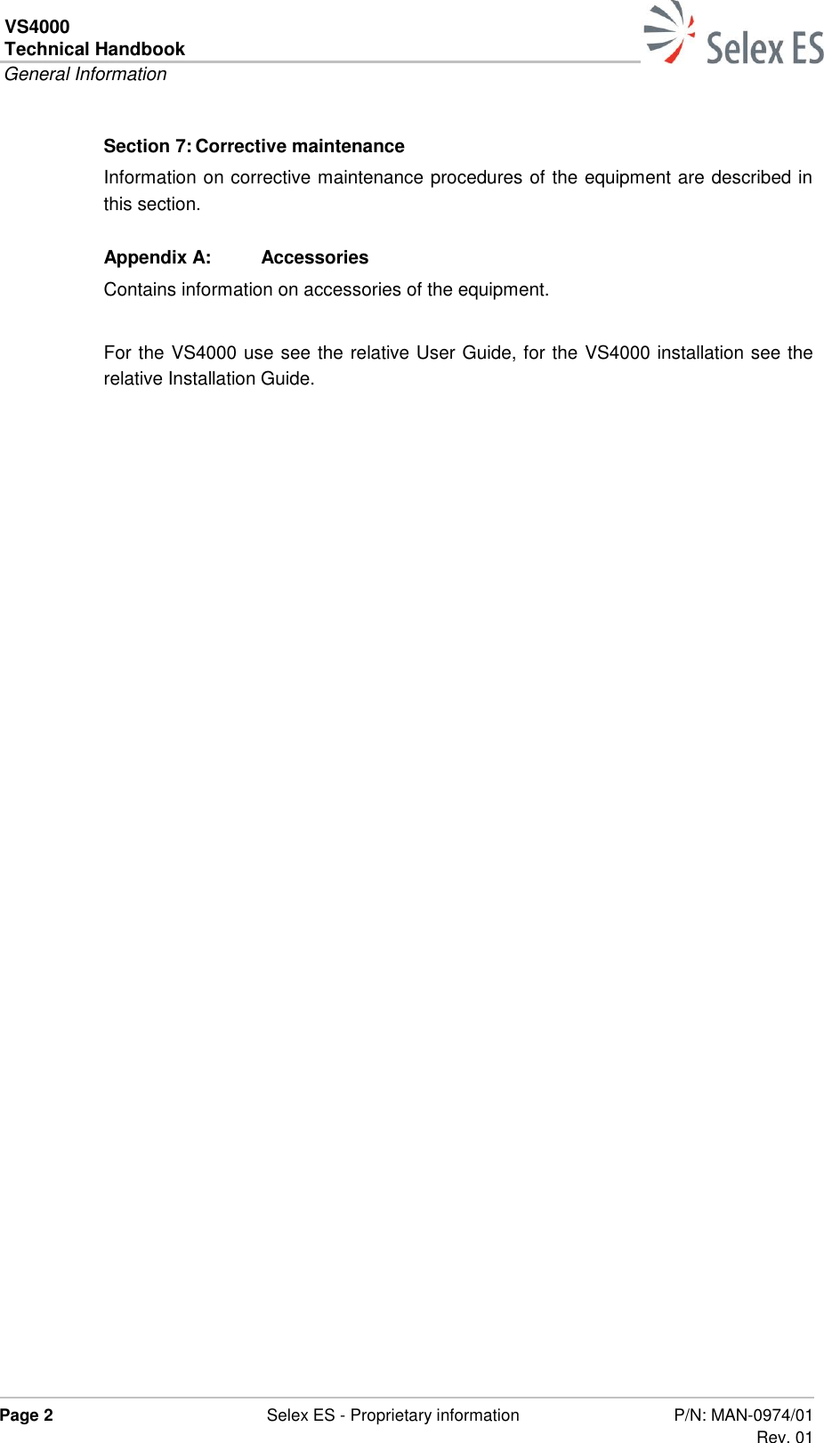 VS4000 Technical Handbook  General Information  Page 2  Selex ES - Proprietary information P/N: MAN-0974/01 Rev. 01  Section 7: Corrective maintenance Information on corrective maintenance procedures of the equipment are described in this section. Appendix A:  Accessories Contains information on accessories of the equipment.  For the VS4000 use see the relative User Guide, for the VS4000 installation see the relative Installation Guide.  