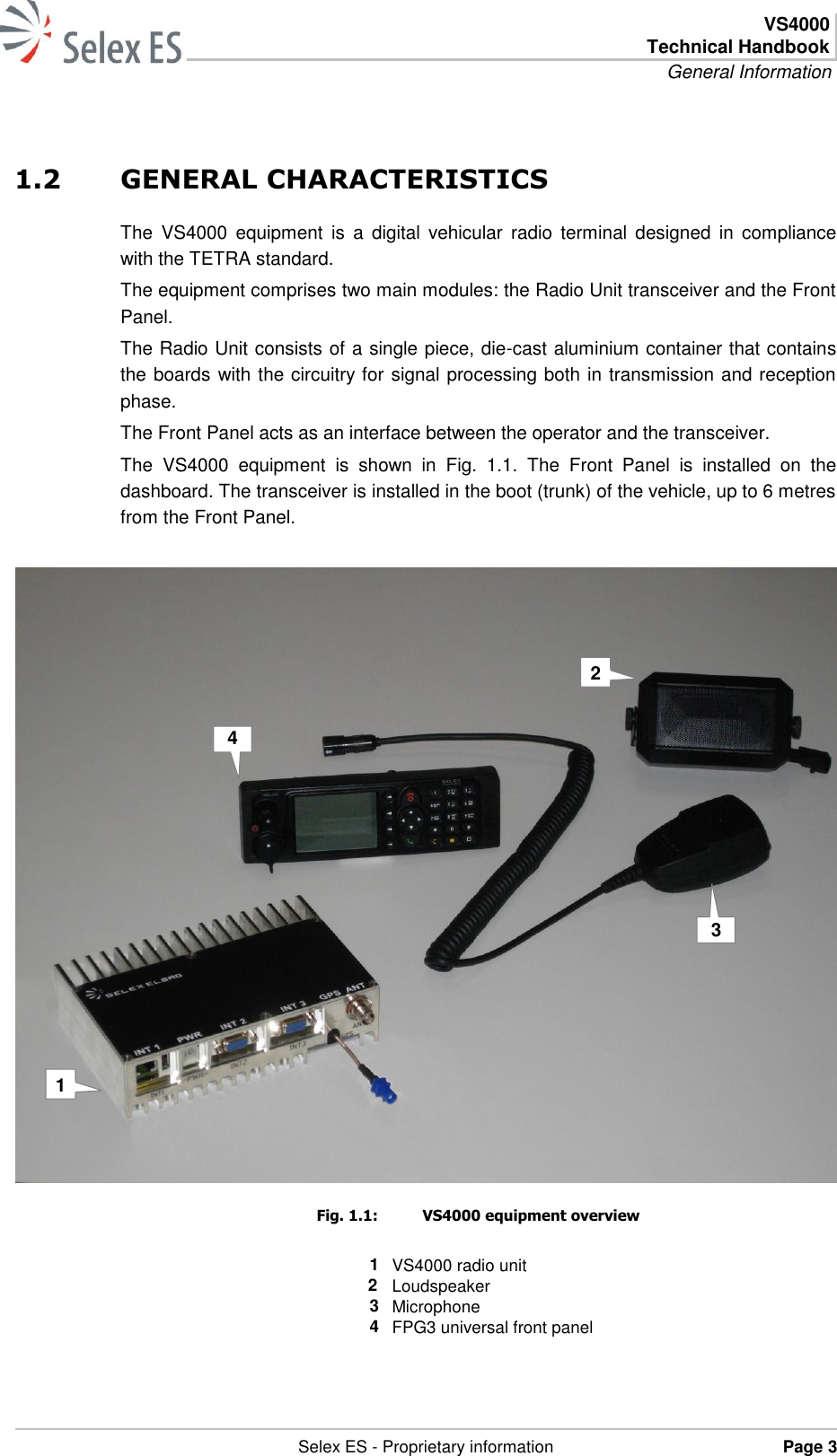  VS4000 Technical Handbook General Information   Selex ES - Proprietary information Page 3  1.2 GENERAL CHARACTERISTICS The  VS4000  equipment  is  a  digital  vehicular  radio  terminal  designed  in  compliance with the TETRA standard. The equipment comprises two main modules: the Radio Unit transceiver and the Front Panel. The Radio Unit consists of a single piece, die-cast aluminium container that contains the boards with the circuitry for signal processing both in transmission and reception phase. The Front Panel acts as an interface between the operator and the transceiver. The  VS4000  equipment  is  shown  in  Fig.  1.1.  The  Front  Panel  is  installed  on  the dashboard. The transceiver is installed in the boot (trunk) of the vehicle, up to 6 metres from the Front Panel.   Fig. 1.1:  VS4000 equipment overview  1 VS4000 radio unit   2 Loudspeaker 3 Microphone 4 FPG3 universal front panel  2 3 4 1 