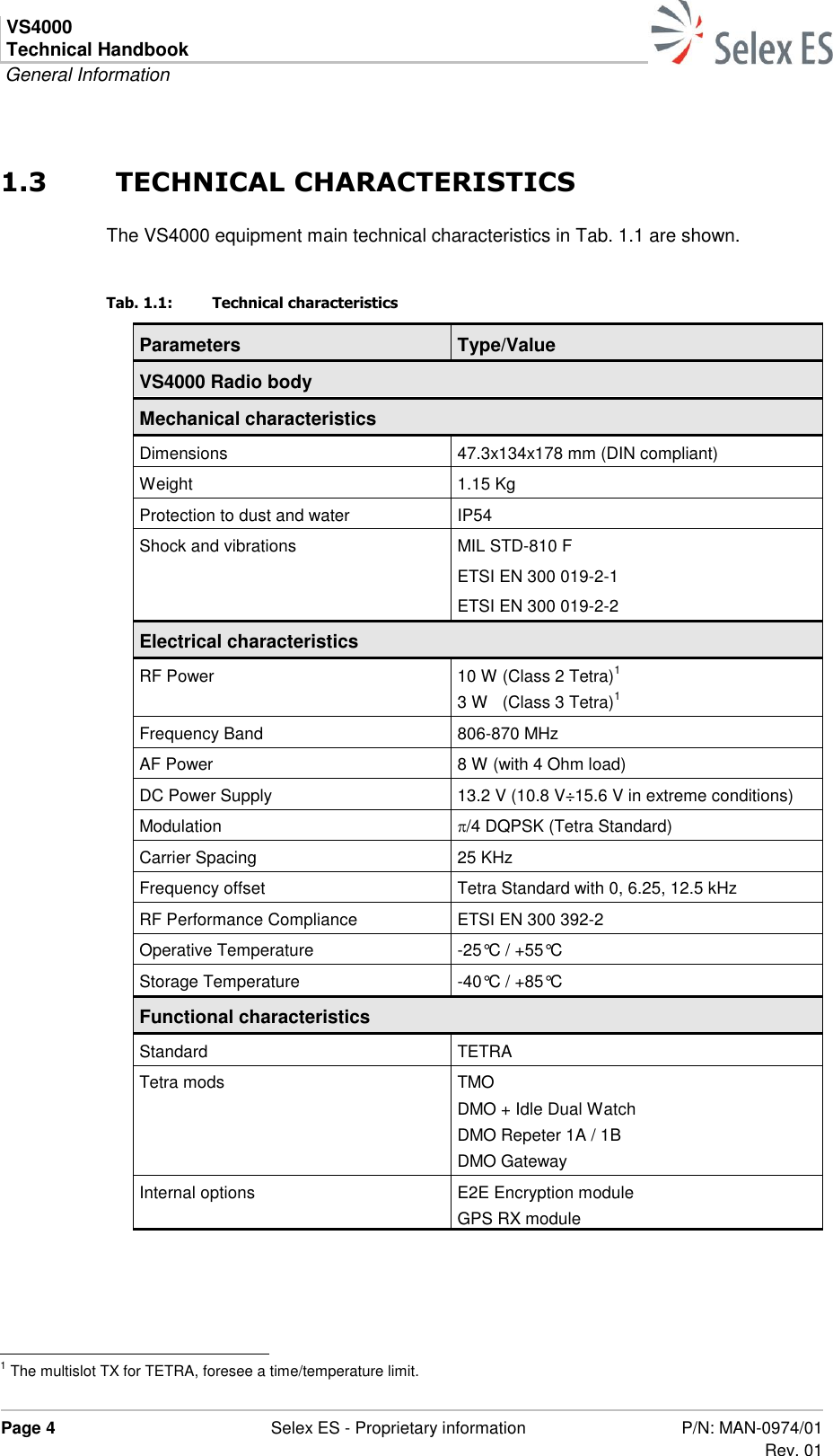 VS4000 Technical Handbook  General Information  Page 4  Selex ES - Proprietary information P/N: MAN-0974/01 Rev. 01  1.3  TECHNICAL CHARACTERISTICS The VS4000 equipment main technical characteristics in Tab. 1.1 are shown. Tab. 1.1:  Technical characteristics Parameters Type/Value VS4000 Radio body Mechanical characteristics Dimensions 47.3x134x178 mm (DIN compliant) Weight 1.15 Kg Protection to dust and water IP54 Shock and vibrations MIL STD-810 F ETSI EN 300 019-2-1 ETSI EN 300 019-2-2 Electrical characteristics RF Power 10 W (Class 2 Tetra)1 3 W   (Class 3 Tetra)1 Frequency Band 806-870 MHz AF Power 8 W (with 4 Ohm load) DC Power Supply 13.2 V (10.8 V÷15.6 V in extreme conditions) Modulation /4 DQPSK (Tetra Standard) Carrier Spacing 25 KHz Frequency offset Tetra Standard with 0, 6.25, 12.5 kHz RF Performance Compliance ETSI EN 300 392-2  Operative Temperature  -25°C / +55°C Storage Temperature -40°C / +85°C Functional characteristics Standard TETRA Tetra mods TMO DMO + Idle Dual Watch DMO Repeter 1A / 1B DMO Gateway Internal options E2E Encryption module GPS RX module                                                            1 The multislot TX for TETRA, foresee a time/temperature limit. 