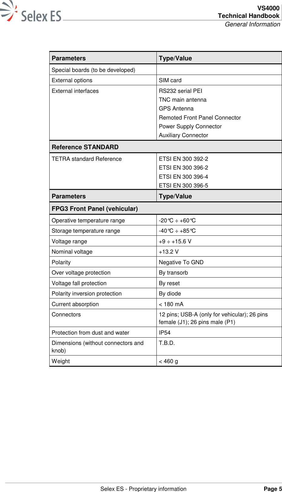  VS4000 Technical Handbook General Information   Selex ES - Proprietary information Page 5   Parameters Type/Value Special boards (to be developed)  External options SIM card External interfaces RS232 serial PEI   TNC main antenna   GPS Antenna   Remoted Front Panel Connector   Power Supply Connector   Auxiliary Connector Reference STANDARD TETRA standard Reference ETSI EN 300 392-2 ETSI EN 300 396-2 ETSI EN 300 396-4 ETSI EN 300 396-5 Parameters Type/Value FPG3 Front Panel (vehicular) Operative temperature range -20°C ÷ +60°C Storage temperature range -40°C ÷ +85°C Voltage range +9 ÷ +15.6 V Nominal voltage +13.2 V Polarity Negative To GND Over voltage protection By transorb Voltage fall protection By reset Polarity inversion protection By diode Current absorption &lt; 180 mA Connectors 12 pins; USB-A (only for vehicular); 26 pins female (J1); 26 pins male (P1) Protection from dust and water IP54 Dimensions (without connectors and knob)  T.B.D. Weight &lt; 460 g       