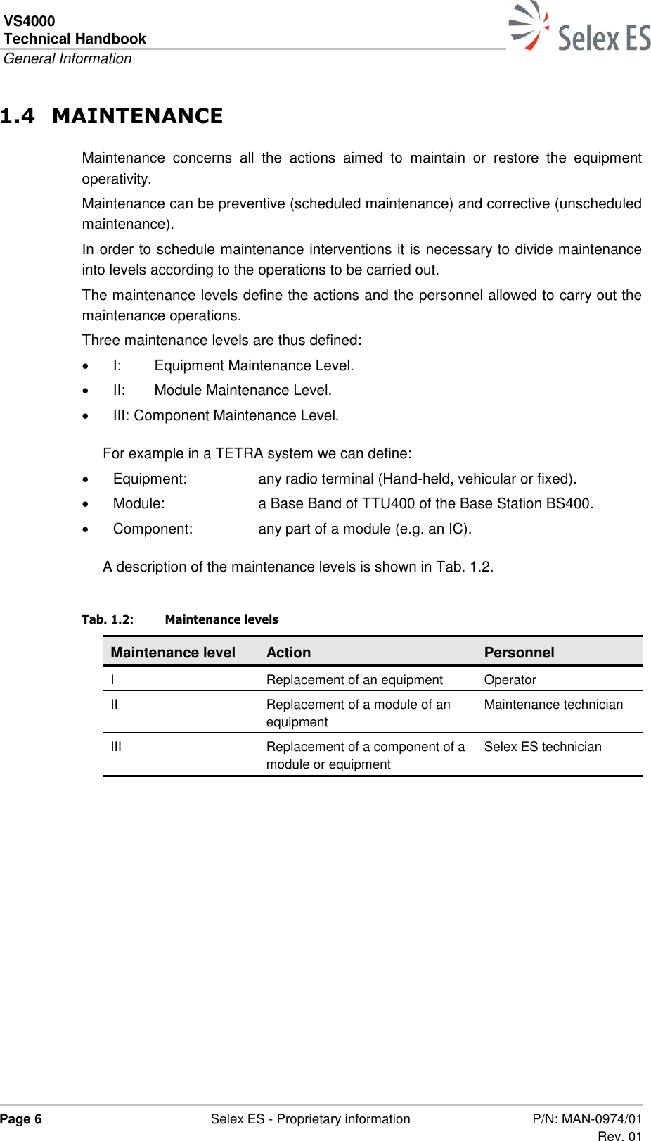 VS4000 Technical Handbook  General Information  Page 6  Selex ES - Proprietary information P/N: MAN-0974/01 Rev. 01  1.4 MAINTENANCE Maintenance  concerns  all  the  actions  aimed  to  maintain  or  restore  the  equipment operativity. Maintenance can be preventive (scheduled maintenance) and corrective (unscheduled maintenance). In order to schedule maintenance interventions it is necessary to divide maintenance into levels according to the operations to be carried out. The maintenance levels define the actions and the personnel allowed to carry out the maintenance operations. Three maintenance levels are thus defined:  I:  Equipment Maintenance Level.  II:  Module Maintenance Level.  III: Component Maintenance Level. For example in a TETRA system we can define:   Equipment:  any radio terminal (Hand-held, vehicular or fixed).   Module:  a Base Band of TTU400 of the Base Station BS400.   Component:  any part of a module (e.g. an IC). A description of the maintenance levels is shown in Tab. 1.2. Tab. 1.2:  Maintenance levels Maintenance level Action Personnel I Replacement of an equipment Operator II Replacement of a module of an equipment Maintenance technician III Replacement of a component of a module or equipment Selex ES technician   