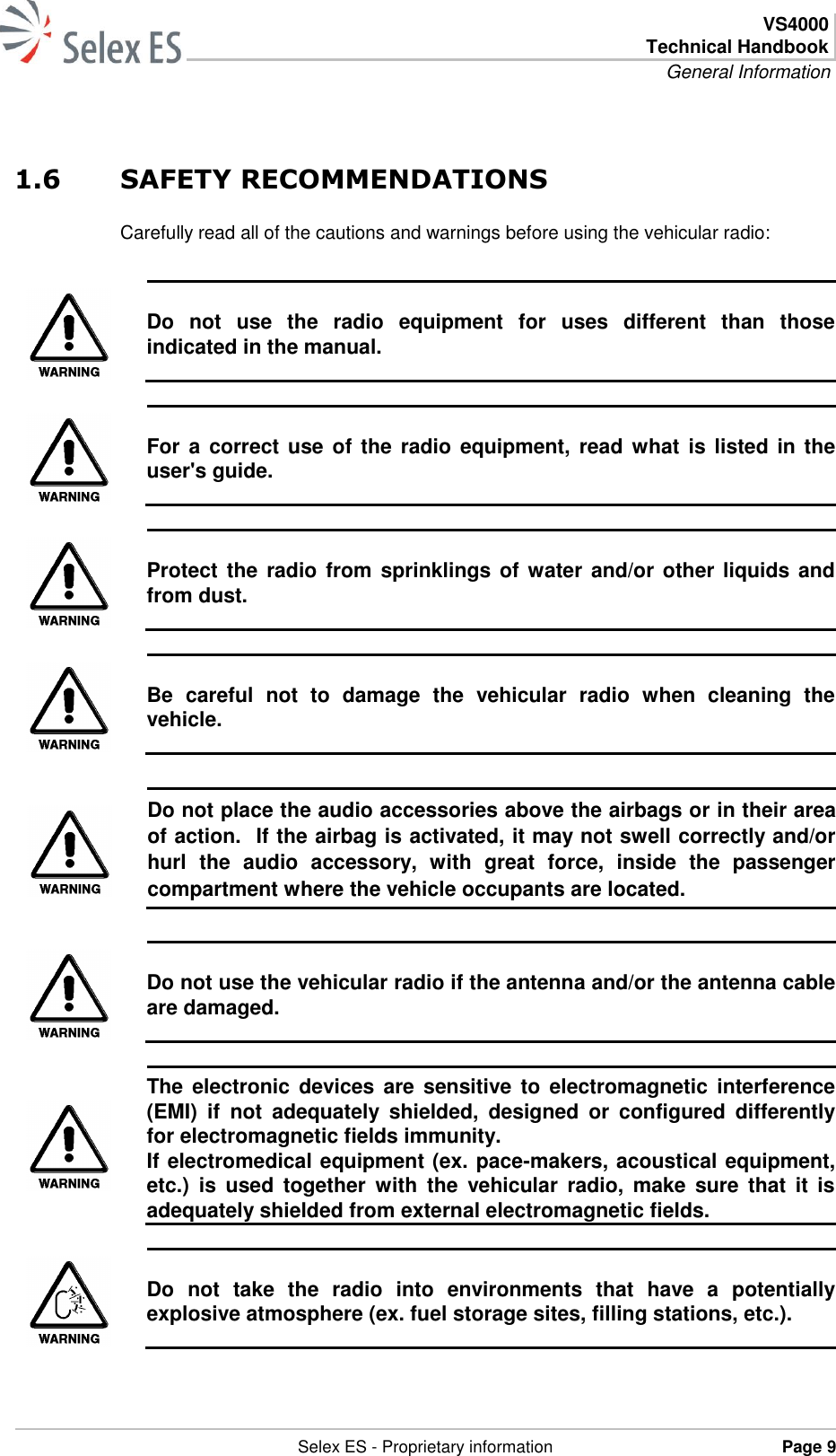  VS4000 Technical Handbook General Information   Selex ES - Proprietary information Page 9  1.6 SAFETY RECOMMENDATIONS Carefully read all of the cautions and warnings before using the vehicular radio:   Do  not  use  the  radio  equipment  for  uses  different  than  those indicated in the manual.   For a correct  use  of  the radio equipment, read  what  is listed in  the user&apos;s guide.   Protect the radio  from  sprinklings of water  and/or other  liquids and from dust.   Be  careful  not  to  damage  the  vehicular  radio  when  cleaning  the vehicle.   Do not place the audio accessories above the airbags or in their area of action.  If the airbag is activated, it may not swell correctly and/or hurl  the  audio  accessory,  with  great  force,  inside  the  passenger compartment where the vehicle occupants are located.   Do not use the vehicular radio if the antenna and/or the antenna cable are damaged.   The electronic  devices are  sensitive to  electromagnetic  interference (EMI)  if  not  adequately  shielded,  designed  or  configured  differently for electromagnetic fields immunity. If electromedical equipment (ex. pace-makers, acoustical equipment, etc.)  is  used  together  with  the  vehicular  radio,  make  sure that  it  is adequately shielded from external electromagnetic fields.   Do  not  take  the  radio  into  environments  that  have  a  potentially explosive atmosphere (ex. fuel storage sites, filling stations, etc.).  
