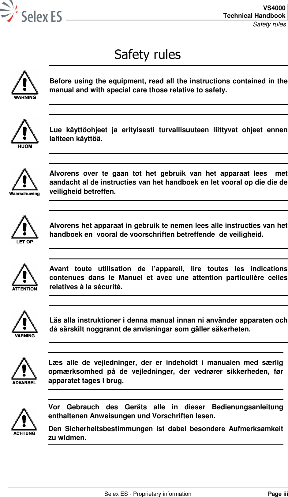  VS4000 Technical Handbook Safety rules   Selex ES - Proprietary information Page iii  Safety rules  Before using the equipment, read all the instructions contained in the manual and with special care those relative to safety.   Lue  käyttöohjeet  ja  erityisesti  turvallisuuteen  liittyvat  ohjeet  ennen laitteen käyttöä.   Alvorens  over  te  gaan  tot  het  gebruik  van  het  apparaat  lees    met aandacht al de instructies van het handboek en let vooral op die die de veiligheid betreffen.   Alvorens het apparaat in gebruik te nemen lees alle instructies van het handboek en  vooral de voorschriften betreffende  de veiligheid.   Avant  toute  utilisation  de  l’appareil,  lire  toutes  les  indications contenues  dans  le  Manuel  et  avec  une  attention  particulière  celles relatives à la sécurité.   Läs alla instruktioner i denna manual innan ni använder apparaten och då särskilt noggrannt de anvisningar som gäller säkerheten.   Læs  alle  de  vejledninger,  der  er  indeholdt  i  manualen  med  særlig opmærksomhed  på  de  vejledninger,  der  vedrører  sikkerheden,  før apparatet tages i brug.   Vor  Gebrauch  des  Geräts  alle  in  dieser  Bedienungsanleitung enthaltenen Anweisungen und Vorschriften lesen. Den  Sicherheitsbestimmungen  ist  dabei  besondere  Aufmerksamkeit zu widmen.  