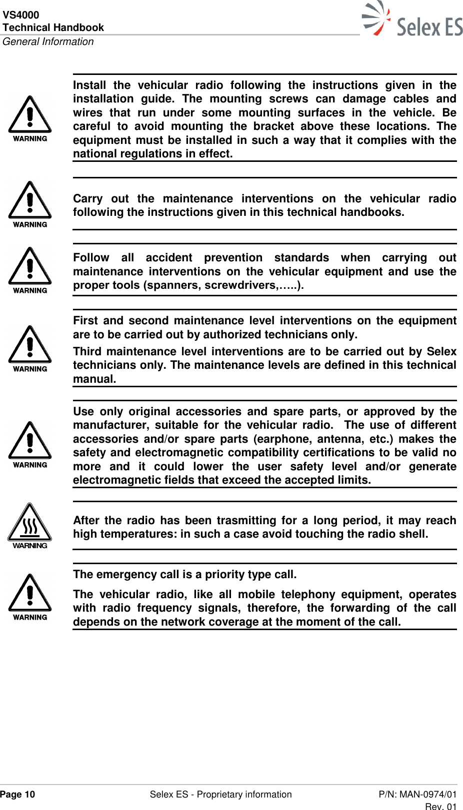 VS4000 Technical Handbook  General Information  Page 10  Selex ES - Proprietary information P/N: MAN-0974/01 Rev. 01   Install  the  vehicular  radio  following  the  instructions  given  in  the installation  guide.  The  mounting  screws  can  damage  cables  and wires  that  run  under  some  mounting  surfaces  in  the  vehicle.  Be careful  to  avoid  mounting  the  bracket  above  these  locations.  The equipment must be installed in such a way that it complies with the national regulations in effect.   Carry  out  the  maintenance  interventions  on  the  vehicular  radio following the instructions given in this technical handbooks.   Follow  all  accident  prevention  standards  when  carrying  out maintenance  interventions  on  the  vehicular  equipment  and  use  the proper tools (spanners, screwdrivers,…..).   First  and second  maintenance  level  interventions  on  the  equipment are to be carried out by authorized technicians only.  Third maintenance level interventions are to be carried out by Selex technicians only. The maintenance levels are defined in this technical manual.   Use  only  original  accessories  and  spare  parts,  or  approved  by  the manufacturer,  suitable  for  the  vehicular  radio.    The  use  of  different accessories  and/or  spare  parts  (earphone,  antenna,  etc.)  makes  the safety and electromagnetic compatibility certifications to be valid no more  and  it  could  lower  the  user  safety  level  and/or  generate electromagnetic fields that exceed the accepted limits.  WARNING After  the radio has  been  trasmitting  for  a  long  period,  it  may reach high temperatures: in such a case avoid touching the radio shell.   The emergency call is a priority type call. The  vehicular  radio,  like  all  mobile  telephony  equipment,  operates with  radio  frequency  signals,  therefore,  the  forwarding  of  the  call depends on the network coverage at the moment of the call.  