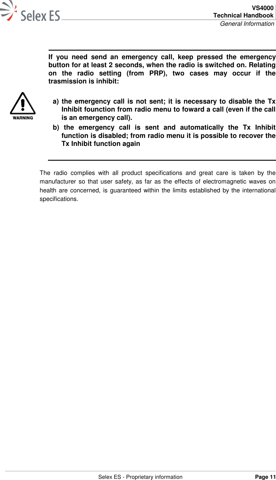  VS4000 Technical Handbook General Information   Selex ES - Proprietary information Page 11    If  you  need  send  an  emergency  call,  keep  pressed  the  emergency button for at least 2 seconds, when the radio is switched on. Relating on  the  radio  setting  (from  PRP),  two  cases  may  occur  if  the trasmission is inhibit:  a) the emergency call is not sent; it is necessary to disable the Tx Inhibit founction from radio menu to foward a call (even if the call is an emergency call). b)  the  emergency  call  is  sent  and  automatically  the  Tx  Inhibit function is disabled; from radio menu it is possible to recover the Tx Inhibit function again    The  radio  complies  with  all  product  specifications  and  great  care  is  taken  by  the manufacturer so that user safety, as far as the effects of electromagnetic waves on health are concerned, is guaranteed within the limits established by the international specifications.  