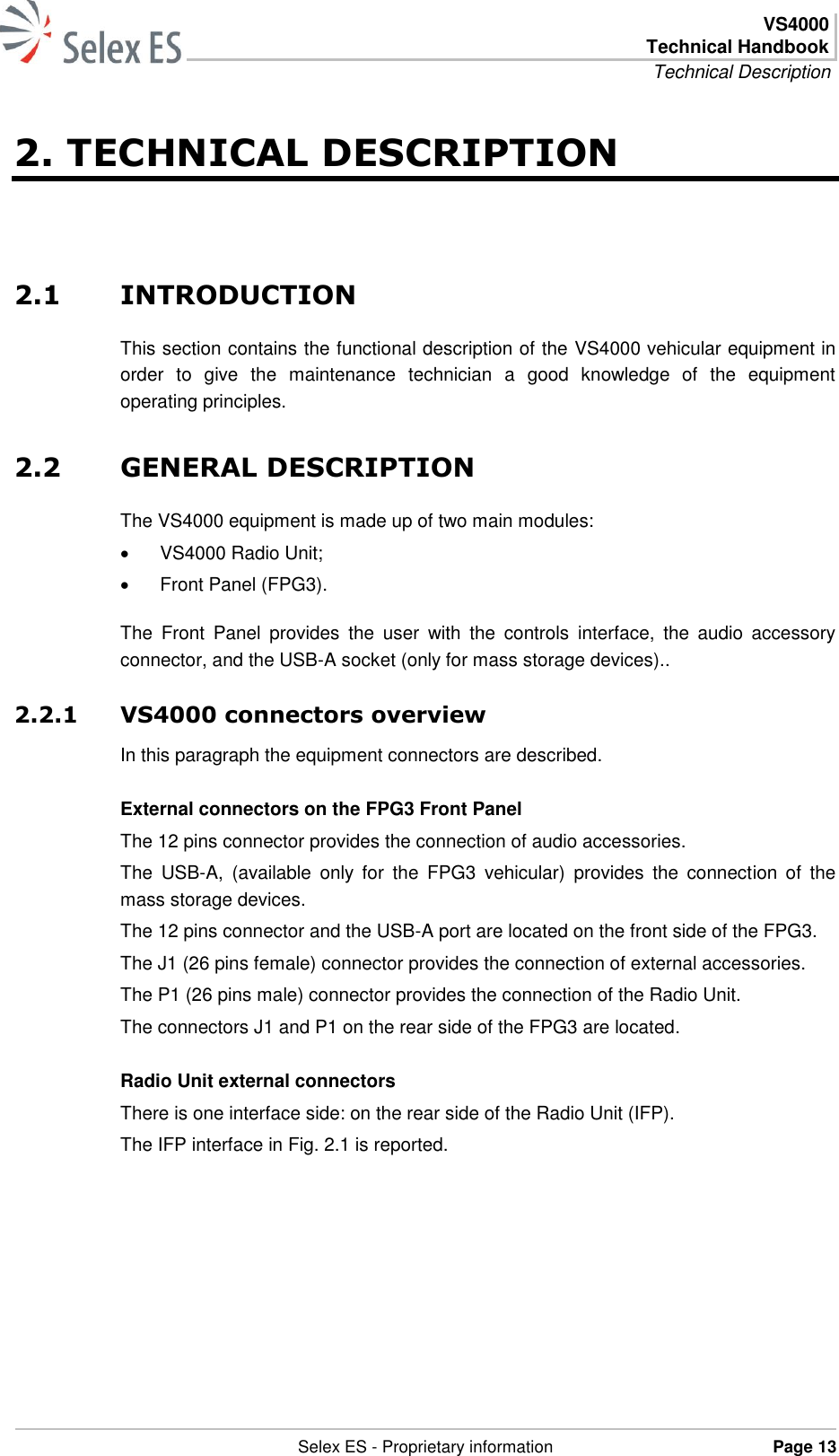  VS4000 Technical Handbook Technical Description   Selex ES - Proprietary information Page 13  2. TECHNICAL DESCRIPTION 2.1 INTRODUCTION This section contains the functional description of the VS4000 vehicular equipment in order  to  give  the  maintenance  technician  a  good  knowledge  of  the  equipment operating principles. 2.2 GENERAL DESCRIPTION The VS4000 equipment is made up of two main modules:   VS4000 Radio Unit;   Front Panel (FPG3). The  Front  Panel  provides  the  user  with  the  controls  interface,  the  audio  accessory connector, and the USB-A socket (only for mass storage devices).. 2.2.1 VS4000 connectors overview In this paragraph the equipment connectors are described. External connectors on the FPG3 Front Panel The 12 pins connector provides the connection of audio accessories. The  USB-A,  (available  only  for  the  FPG3  vehicular)  provides  the  connection  of  the mass storage devices. The 12 pins connector and the USB-A port are located on the front side of the FPG3. The J1 (26 pins female) connector provides the connection of external accessories. The P1 (26 pins male) connector provides the connection of the Radio Unit. The connectors J1 and P1 on the rear side of the FPG3 are located. Radio Unit external connectors There is one interface side: on the rear side of the Radio Unit (IFP). The IFP interface in Fig. 2.1 is reported. 