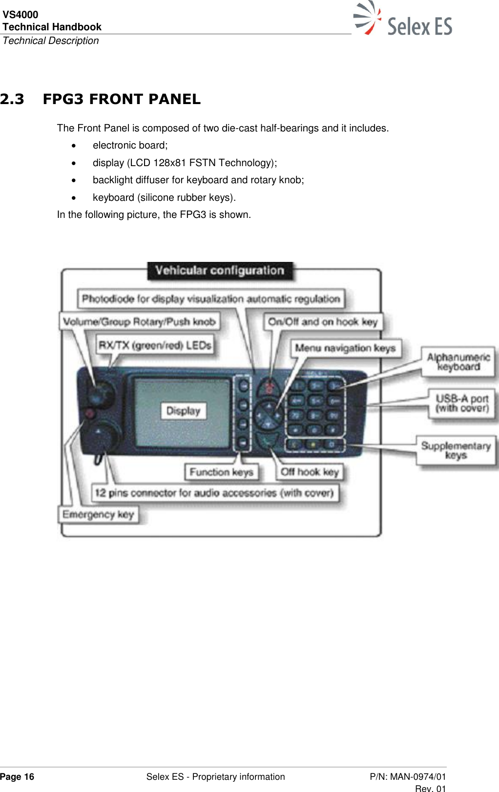 VS4000 Technical Handbook  Technical Description  Page 16  Selex ES - Proprietary information P/N: MAN-0974/01 Rev. 01  2.3 FPG3 FRONT PANEL The Front Panel is composed of two die-cast half-bearings and it includes.   electronic board;   display (LCD 128x81 FSTN Technology);   backlight diffuser for keyboard and rotary knob;   keyboard (silicone rubber keys). In the following picture, the FPG3 is shown.      