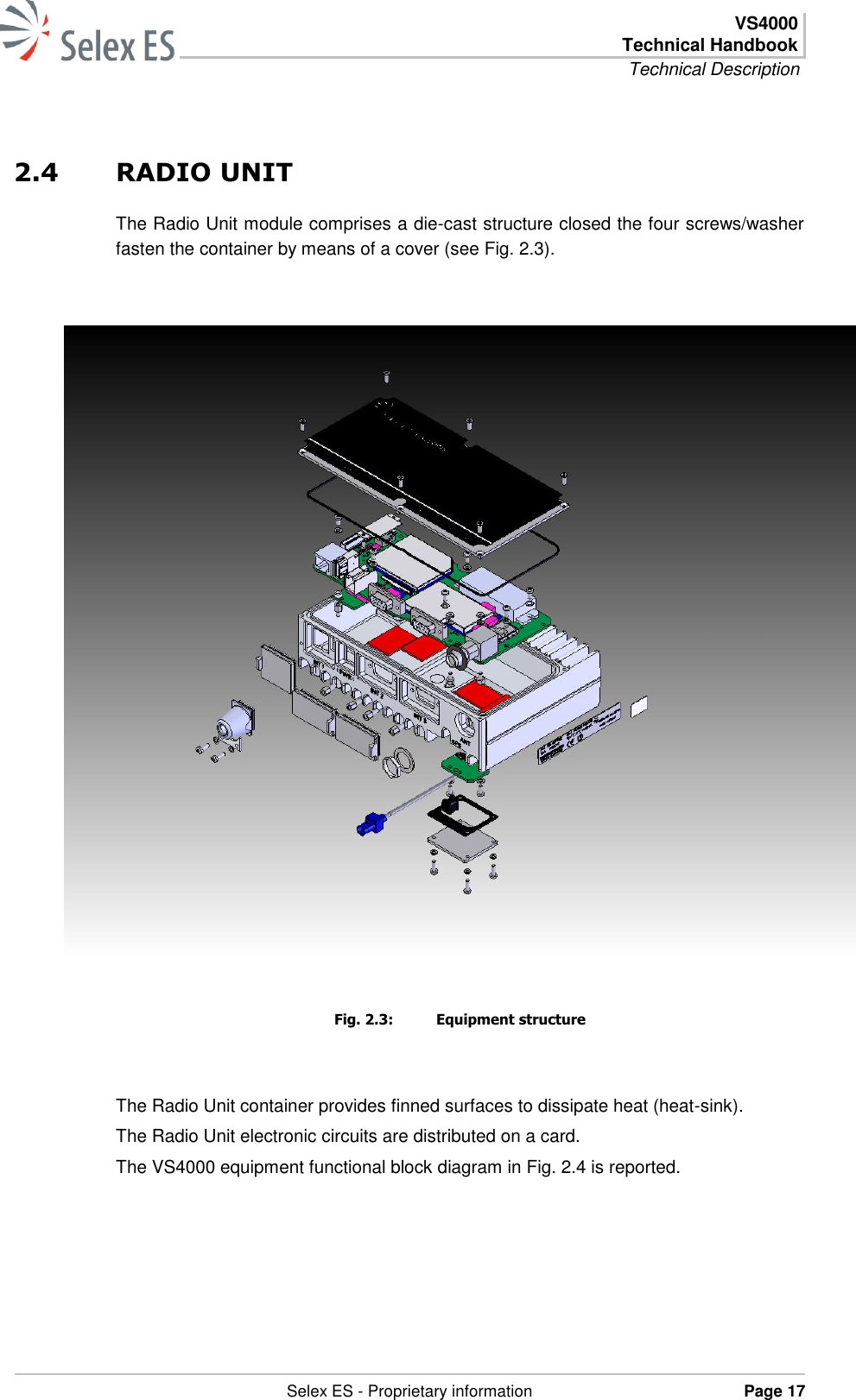  VS4000 Technical Handbook Technical Description   Selex ES - Proprietary information Page 17  2.4 RADIO UNIT The Radio Unit module comprises a die-cast structure closed the four screws/washer fasten the container by means of a cover (see Fig. 2.3).     Fig. 2.3:  Equipment structure  The Radio Unit container provides finned surfaces to dissipate heat (heat-sink).  The Radio Unit electronic circuits are distributed on a card. The VS4000 equipment functional block diagram in Fig. 2.4 is reported.   