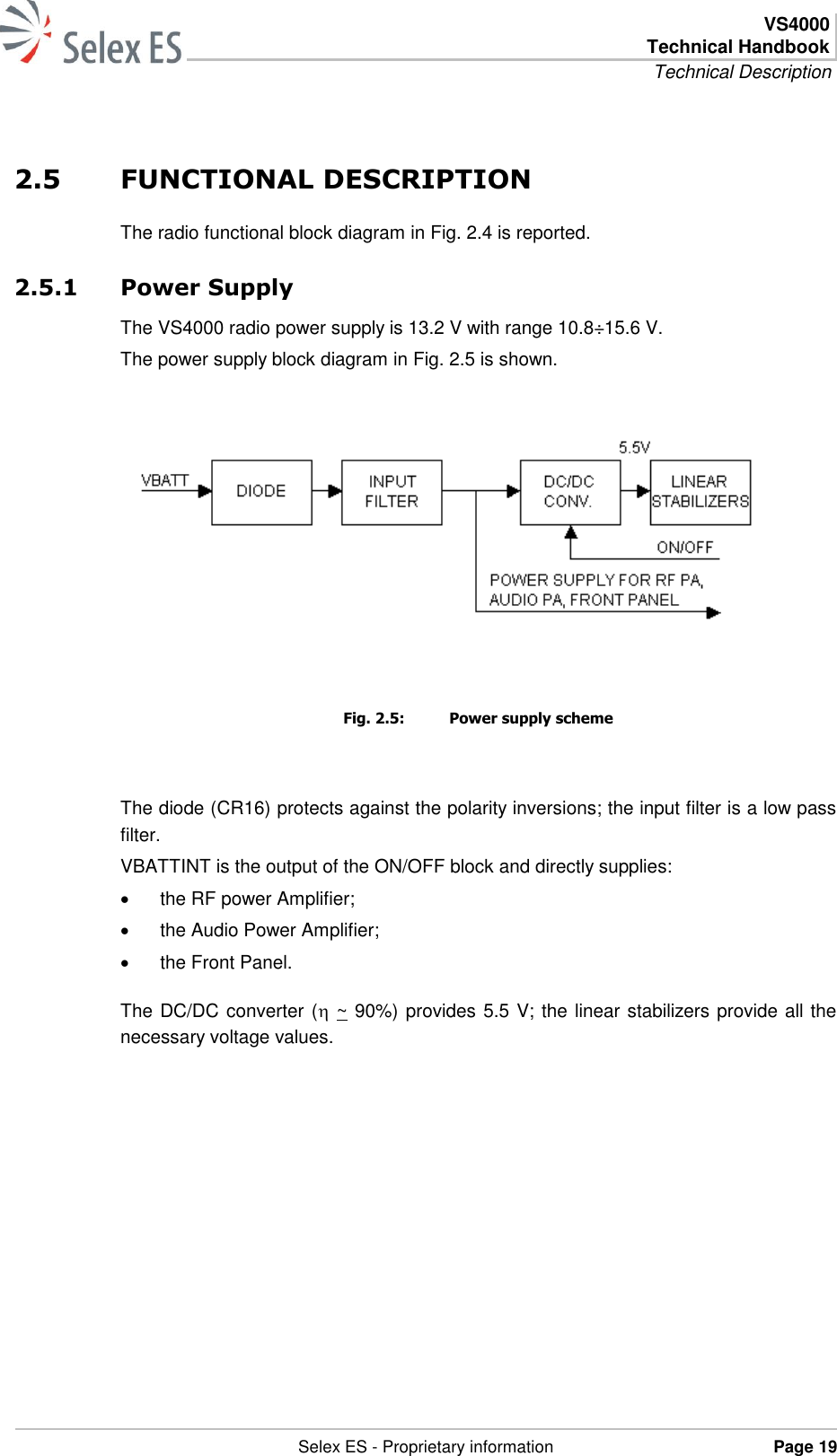  VS4000 Technical Handbook Technical Description   Selex ES - Proprietary information Page 19  2.5 FUNCTIONAL DESCRIPTION The radio functional block diagram in Fig. 2.4 is reported. 2.5.1 Power Supply The VS4000 radio power supply is 13.2 V with range 10.8÷15.6 V. The power supply block diagram in Fig. 2.5 is shown.      Fig. 2.5:  Power supply scheme  The diode (CR16) protects against the polarity inversions; the input filter is a low pass filter. VBATTINT is the output of the ON/OFF block and directly supplies:   the RF power Amplifier;   the Audio Power Amplifier;   the Front Panel. The DC/DC converter ( ~ 90%) provides 5.5 V; the linear stabilizers provide all the necessary voltage values. 