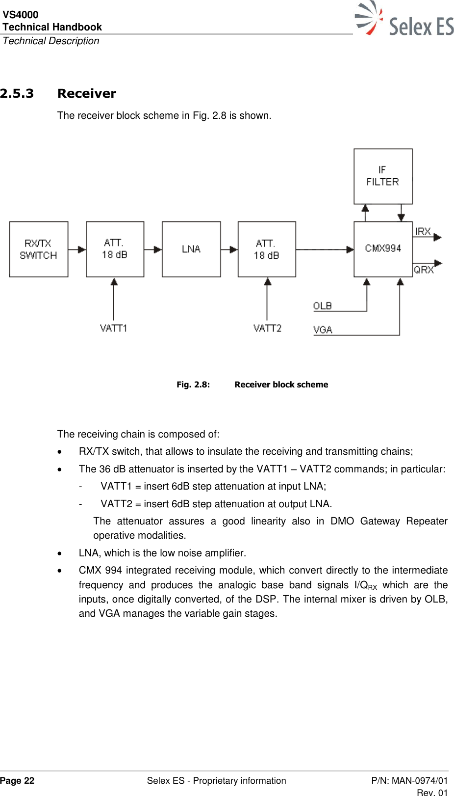 VS4000 Technical Handbook  Technical Description  Page 22  Selex ES - Proprietary information P/N: MAN-0974/01 Rev. 01  2.5.3 Receiver The receiver block scheme in Fig. 2.8 is shown.    Fig. 2.8:  Receiver block scheme  The receiving chain is composed of:   RX/TX switch, that allows to insulate the receiving and transmitting chains;   The 36 dB attenuator is inserted by the VATT1 – VATT2 commands; in particular: -  VATT1 = insert 6dB step attenuation at input LNA; -  VATT2 = insert 6dB step attenuation at output LNA. The  attenuator  assures  a  good  linearity  also  in  DMO  Gateway  Repeater operative modalities.   LNA, which is the low noise amplifier.   CMX 994 integrated receiving module, which convert directly to the intermediate frequency  and  produces  the  analogic  base  band  signals  I/QRX  which  are  the inputs, once digitally converted, of the DSP. The internal mixer is driven by OLB, and VGA manages the variable gain stages.  