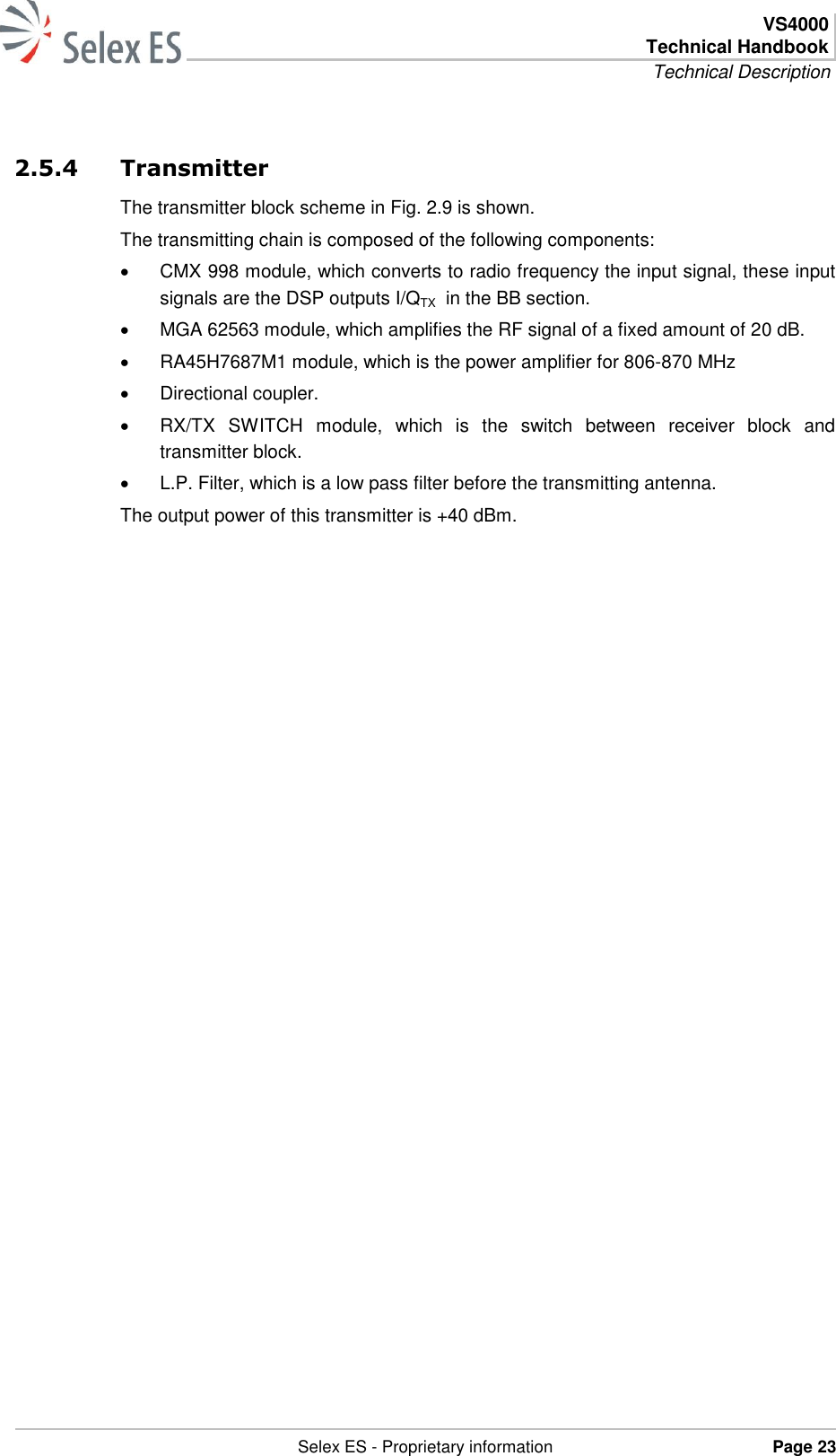  VS4000 Technical Handbook Technical Description   Selex ES - Proprietary information Page 23  2.5.4 Transmitter The transmitter block scheme in Fig. 2.9 is shown. The transmitting chain is composed of the following components:   CMX 998 module, which converts to radio frequency the input signal, these input signals are the DSP outputs I/QTX  in the BB section.   MGA 62563 module, which amplifies the RF signal of a fixed amount of 20 dB.   RA45H7687M1 module, which is the power amplifier for 806-870 MHz   Directional coupler.   RX/TX  SWITCH  module,  which  is  the  switch  between  receiver  block  and transmitter block.   L.P. Filter, which is a low pass filter before the transmitting antenna. The output power of this transmitter is +40 dBm. 