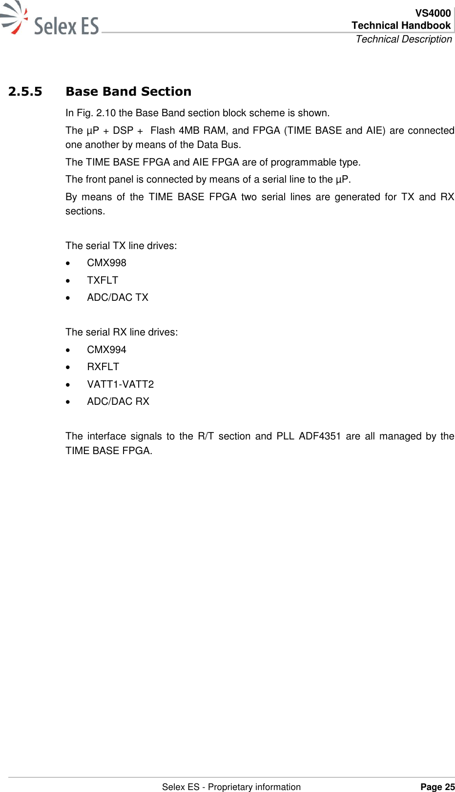  VS4000 Technical Handbook Technical Description   Selex ES - Proprietary information Page 25  2.5.5 Base Band Section In Fig. 2.10 the Base Band section block scheme is shown. The µP + DSP +  Flash 4MB RAM, and FPGA (TIME BASE and AIE) are connected one another by means of the Data Bus. The TIME BASE FPGA and AIE FPGA are of programmable type. The front panel is connected by means of a serial line to the µP. By  means  of  the  TIME  BASE  FPGA  two  serial  lines  are  generated  for  TX  and  RX sections.  The serial TX line drives:   CMX998   TXFLT   ADC/DAC TX  The serial RX line drives:   CMX994   RXFLT   VATT1-VATT2   ADC/DAC RX  The  interface  signals  to  the  R/T  section  and PLL ADF4351 are  all  managed by  the TIME BASE FPGA. 