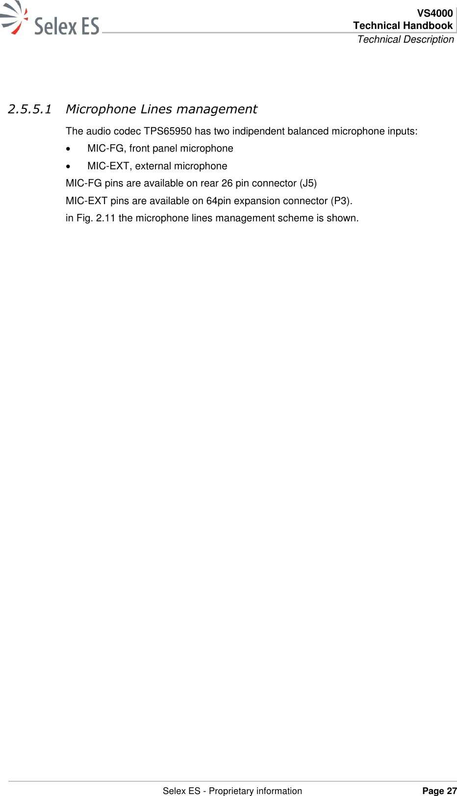  VS4000 Technical Handbook Technical Description   Selex ES - Proprietary information Page 27   2.5.5.1 Microphone Lines management The audio codec TPS65950 has two indipendent balanced microphone inputs:  MIC-FG, front panel microphone  MIC-EXT, external microphone MIC-FG pins are available on rear 26 pin connector (J5) MIC-EXT pins are available on 64pin expansion connector (P3). in Fig. 2.11 the microphone lines management scheme is shown. 