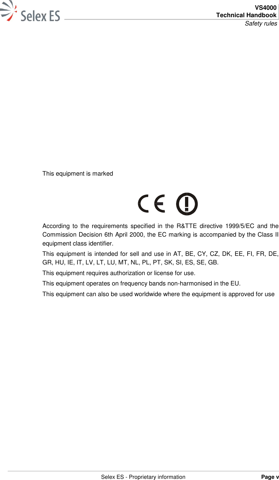  VS4000 Technical Handbook Safety rules   Selex ES - Proprietary information Page v              This equipment is marked      According  to  the  requirements  specified  in  the  R&amp;TTE  directive  1999/5/EC  and the Commission Decision 6th April 2000, the EC marking is accompanied by the Class II equipment class identifier.  This equipment is intended for sell and use in AT, BE, CY, CZ, DK, EE, FI, FR, DE, GR, HU, IE, IT, LV, LT, LU, MT, NL, PL, PT, SK, SI, ES, SE, GB. This equipment requires authorization or license for use. This equipment operates on frequency bands non-harmonised in the EU. This equipment can also be used worldwide where the equipment is approved for use  