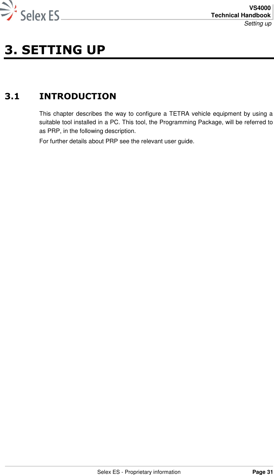  VS4000 Technical Handbook Setting up   Selex ES - Proprietary information Page 31  3. SETTING UP 3.1 INTRODUCTION This chapter describes the way to configure a TETRA vehicle equipment by using a suitable tool installed in a PC. This tool, the Programming Package, will be referred to as PRP, in the following description. For further details about PRP see the relevant user guide. 