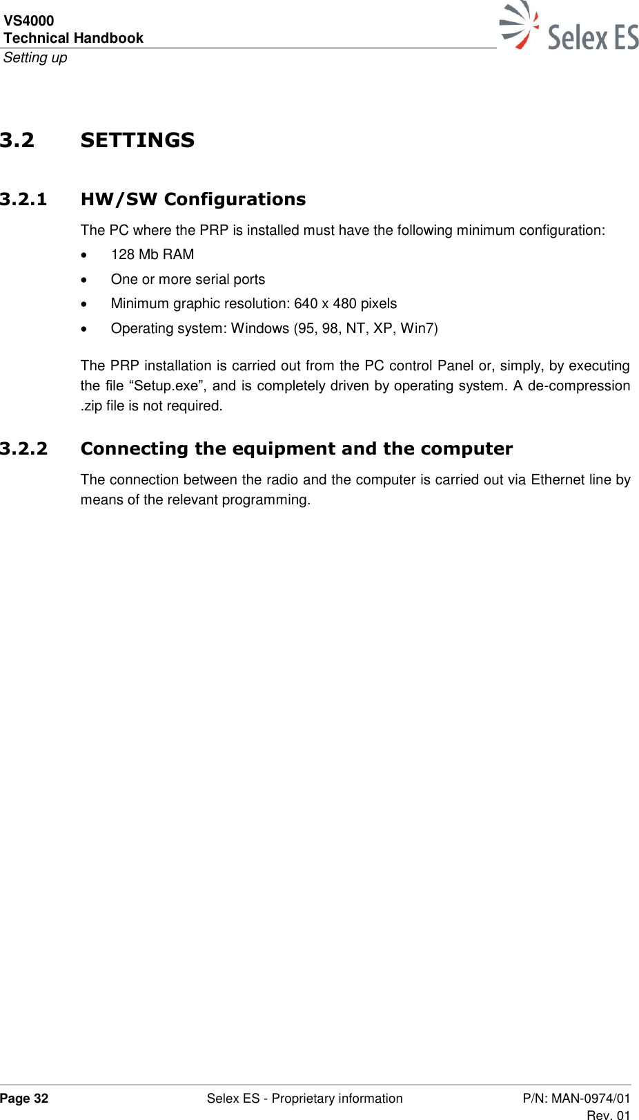 VS4000 Technical Handbook  Setting up  Page 32  Selex ES - Proprietary information P/N: MAN-0974/01 Rev. 01  3.2 SETTINGS 3.2.1 HW/SW Configurations The PC where the PRP is installed must have the following minimum configuration:  128 Mb RAM   One or more serial ports   Minimum graphic resolution: 640 x 480 pixels   Operating system: Windows (95, 98, NT, XP, Win7) The PRP installation is carried out from the PC control Panel or, simply, by executing the file “Setup.exe”, and is completely driven by operating system. A de-compression .zip file is not required. 3.2.2 Connecting the equipment and the computer The connection between the radio and the computer is carried out via Ethernet line by means of the relevant programming.  