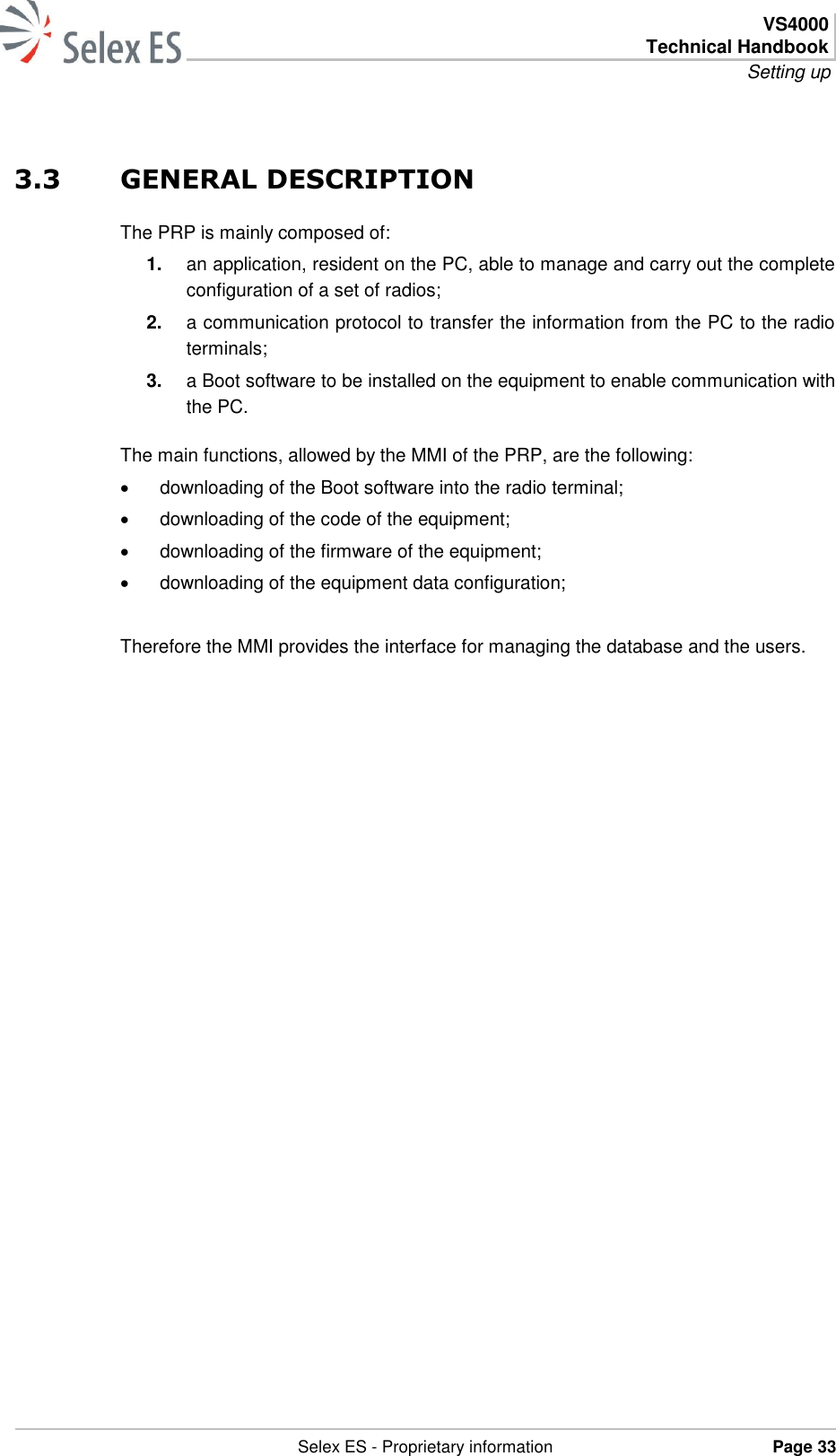  VS4000 Technical Handbook Setting up   Selex ES - Proprietary information Page 33  3.3 GENERAL DESCRIPTION The PRP is mainly composed of: 1. an application, resident on the PC, able to manage and carry out the complete configuration of a set of radios; 2. a communication protocol to transfer the information from the PC to the radio terminals; 3. a Boot software to be installed on the equipment to enable communication with the PC. The main functions, allowed by the MMI of the PRP, are the following:   downloading of the Boot software into the radio terminal;   downloading of the code of the equipment;   downloading of the firmware of the equipment;   downloading of the equipment data configuration;  Therefore the MMI provides the interface for managing the database and the users. 