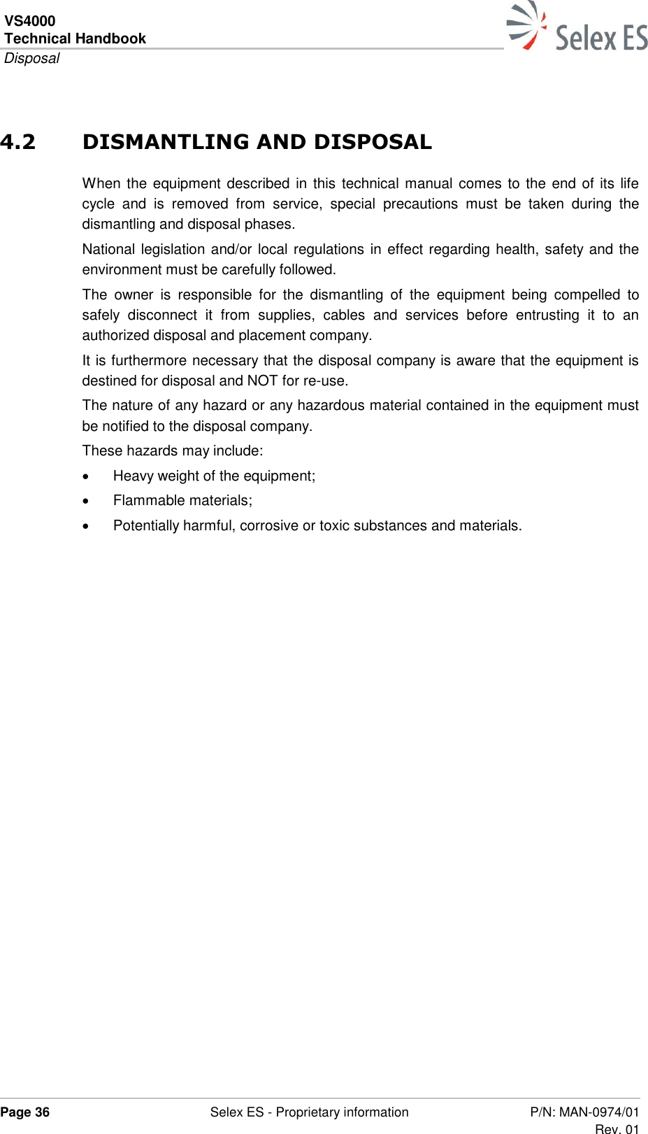 VS4000 Technical Handbook  Disposal  Page 36  Selex ES - Proprietary information P/N: MAN-0974/01 Rev. 01  4.2 DISMANTLING AND DISPOSAL When the equipment described in this technical manual comes to the end of its life cycle  and  is  removed  from  service,  special  precautions  must  be  taken  during  the dismantling and disposal phases. National legislation and/or local regulations in effect regarding health, safety and the environment must be carefully followed.  The  owner  is  responsible  for  the  dismantling  of  the  equipment  being  compelled  to safely  disconnect  it  from  supplies,  cables  and  services  before  entrusting  it  to  an authorized disposal and placement company. It is furthermore necessary that the disposal company is aware that the equipment is destined for disposal and NOT for re-use. The nature of any hazard or any hazardous material contained in the equipment must be notified to the disposal company. These hazards may include:   Heavy weight of the equipment;   Flammable materials;   Potentially harmful, corrosive or toxic substances and materials. 