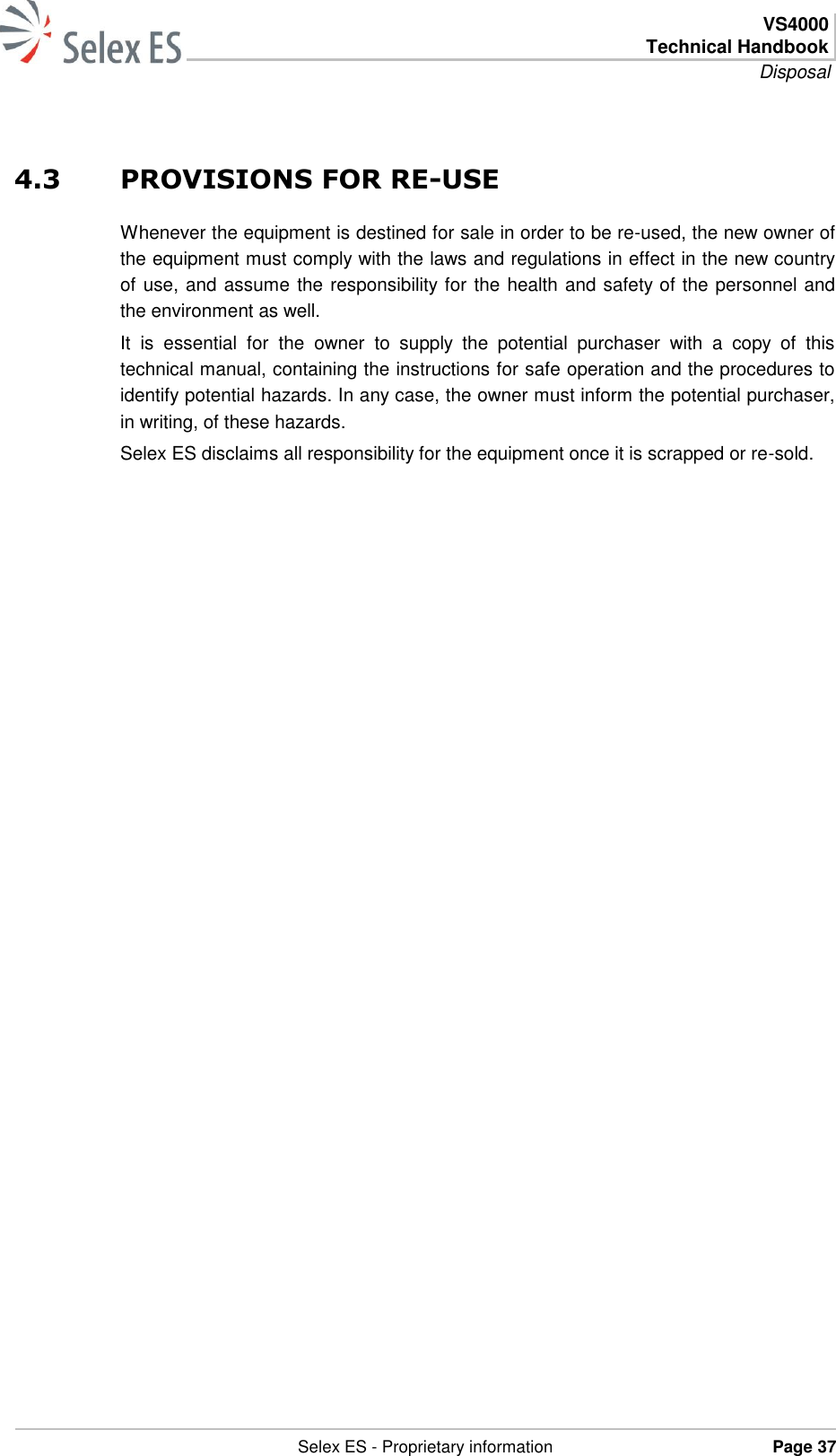  VS4000 Technical Handbook Disposal   Selex ES - Proprietary information Page 37  4.3 PROVISIONS FOR RE-USE Whenever the equipment is destined for sale in order to be re-used, the new owner of the equipment must comply with the laws and regulations in effect in the new country of use, and assume the responsibility for the health and safety of the personnel and the environment as well. It  is  essential  for  the  owner  to  supply  the  potential  purchaser  with  a  copy  of  this technical manual, containing the instructions for safe operation and the procedures to identify potential hazards. In any case, the owner must inform the potential purchaser, in writing, of these hazards. Selex ES disclaims all responsibility for the equipment once it is scrapped or re-sold. 