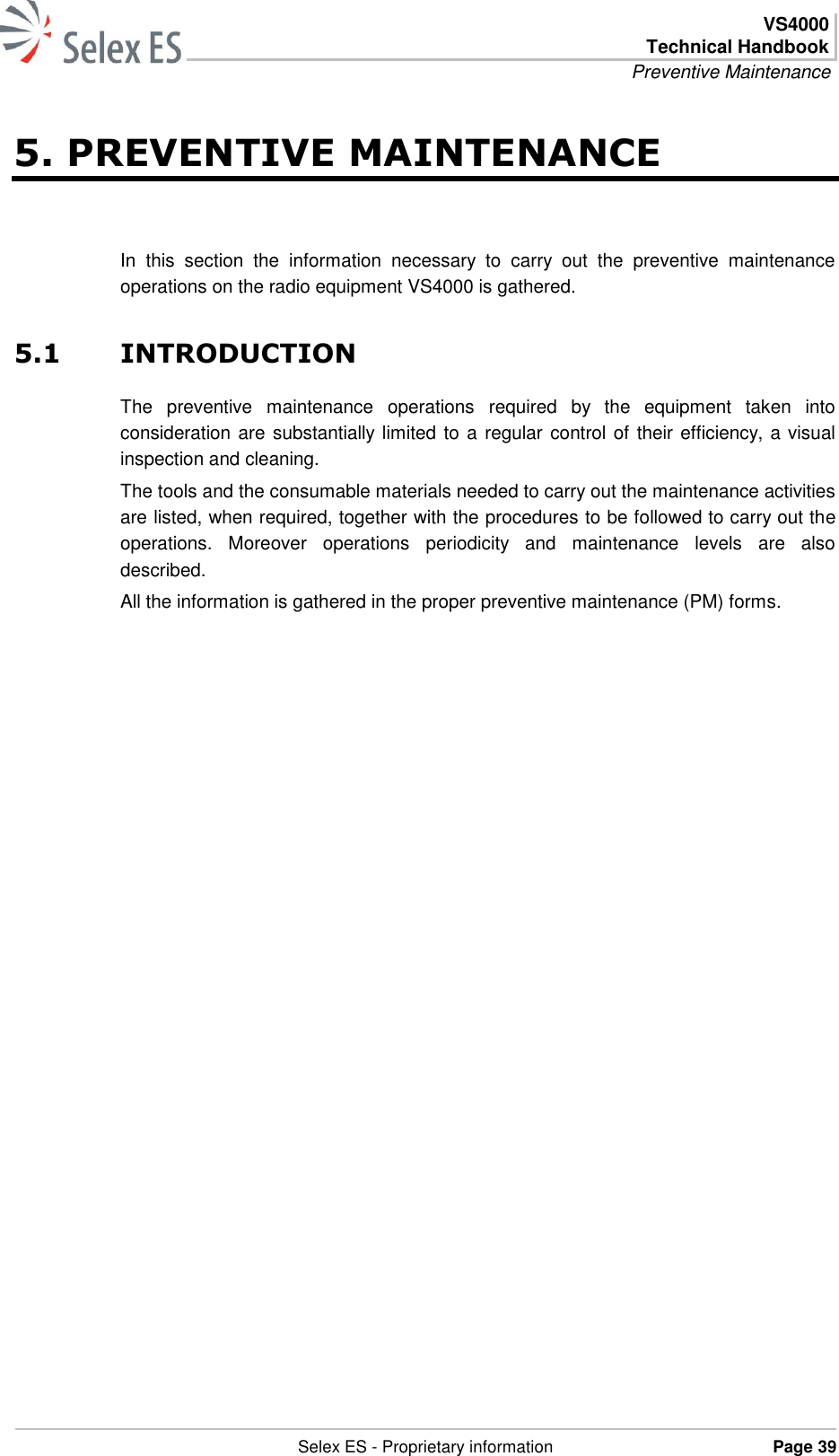  VS4000 Technical Handbook Preventive Maintenance   Selex ES - Proprietary information Page 39  5. PREVENTIVE MAINTENANCE In  this  section  the  information  necessary  to  carry  out  the  preventive  maintenance operations on the radio equipment VS4000 is gathered. 5.1 INTRODUCTION The  preventive  maintenance  operations  required  by  the  equipment  taken  into consideration are  substantially limited to a regular control of their efficiency, a visual inspection and cleaning.  The tools and the consumable materials needed to carry out the maintenance activities are listed, when required, together with the procedures to be followed to carry out the operations.  Moreover  operations  periodicity  and  maintenance  levels  are  also described.  All the information is gathered in the proper preventive maintenance (PM) forms. 