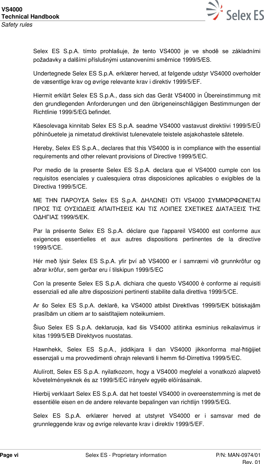 VS4000 Technical Handbook  Safety rules  Page vi  Selex ES - Proprietary information P/N: MAN-0974/01 Rev. 01  Selex  ES  S.p.A.  tímto  prohlašuje,  že  tento  VS4000  je  ve  shodě  se  základními požadavky a dalšími příslušnými ustanoveními směrnice 1999/5/ES. Undertegnede Selex ES S.p.A. erklærer herved, at følgende udstyr VS4000 overholder de væsentlige krav og øvrige relevante krav i direktiv 1999/5/EF. Hiermit erklärt Selex ES S.p.A., dass sich das Gerät VS4000 in Übereinstimmung mit den grundlegenden Anforderungen und den übrigeneinschlägigen Bestimmungen der Richtlinie 1999/5/EG befindet. Käesolevaga kinnitab Selex ES S.p.A. seadme VS4000 vastavust direktiivi 1999/5/EÜ põhinõuetele ja nimetatud direktiivist tulenevatele teistele asjakohastele sätetele. Hereby, Selex ES S.p.A., declares that this VS4000 is in compliance with the essential requirements and other relevant provisions of Directive 1999/5/EC. Por  medio  de  la  presente  Selex  ES  S.p.A.  declara  que  el  VS4000  cumple  con  los requisitos esenciales  y cualesquiera otras disposiciones  aplicables o  exigibles de la Directiva 1999/5/CE. ΜΕ  ΤΗΝ  ΠΑΡΟΥΣΑ  Selex  ES  S.p.A.  ΔΗΛΩΝΕΙ  ΟΤΙ  VS4000  ΣΥΜΜΟΡΦΩΝΕΤΑΙ ΠΡΟΣ  ΤΙΣ  ΟΥΣΙΩΔΕΙΣ  ΑΠΑΙΤΗΣΕΙΣ  ΚΑΙ  ΤΙΣ  ΛΟΙΠΕΣ  ΣΧΕΤΙΚΕΣ  ΔΙΑΤΑΞΕΙΣ  ΤΗΣ ΟΔΗΓΙΑΣ 1999/5/ΕΚ. Par  la  présente  Selex  ES  S.p.A.  déclare  que  l&apos;appareil  VS4000  est  conforme  aux exigences  essentielles  et  aux  autres  dispositions  pertinentes  de  la  directive 1999/5/CE. Hér  með  lýsir Selex ES S.p.A. yfir því að VS4000 er í samræmi  við grunnkröfur og aðrar kröfur, sem gerðar eru í tilskipun 1999/5/EC Con la presente Selex ES S.p.A. dichiara che questo VS4000 è conforme ai requisiti essenziali ed alle altre disposizioni pertinenti stabilite dalla direttiva 1999/5/CE. Ar  šo  Selex  ES S.p.A.  deklarē,  ka  VS4000  atbilst  Direktīvas  1999/5/EK  būtiskajām prasībām un citiem ar to saistītajiem noteikumiem. Šiuo  Selex  ES S.p.A.  deklaruoja,  kad  šis  VS4000  atitinka  esminius  reikalavimus  ir kitas 1999/5/EB Direktyvos nuostatas. Hawnhekk,  Selex  ES  S.p.A.,  jiddikjara  li  dan  VS4000  jikkonforma  mal-ħtiġijiet essenzjali u ma provvedimenti oħrajn relevanti li hemm fid-Dirrettiva 1999/5/EC. Alulírott, Selex ES S.p.A. nyilatkozom, hogy a VS4000 megfelel a vonatkozó alapvetõ követelményeknek és az 1999/5/EC irányelv egyéb elõírásainak. Hierbij verklaart Selex ES S.p.A. dat het toestel VS4000 in overeenstemming is met de essentiële eisen en de andere relevante bepalingen van richtlijn 1999/5/EG. Selex  ES  S.p.A.  erklærer  herved  at  utstyret  VS4000  er  i  samsvar  med  de grunnleggende krav og øvrige relevante krav i direktiv 1999/5/EF. 