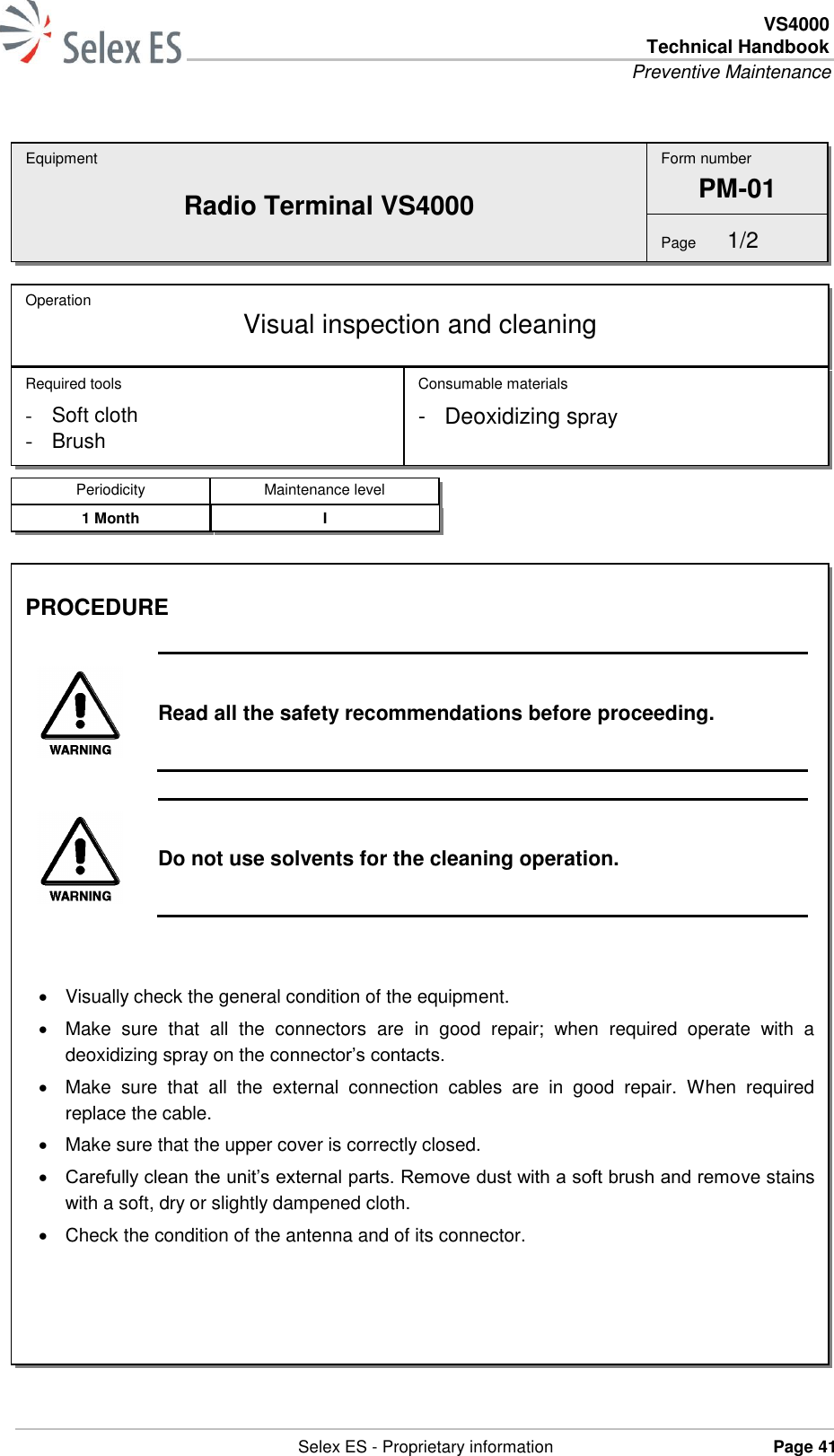  VS4000 Technical Handbook Preventive Maintenance   Selex ES - Proprietary information Page 41     Equipment Radio Terminal VS4000 Operation  Visual inspection and cleaning Required tools - Soft cloth - Brush Consumable materials -  Deoxidizing spray Form number PM-01 Page  1/2 Periodicity Maintenance level 1 Month I PROCEDURE   Read all the safety recommendations before proceeding.   Do not use solvents for the cleaning operation.     Visually check the general condition of the equipment.   Make  sure  that  all  the  connectors  are  in  good  repair;  when  required  operate  with  a deoxidizing spray on the connector’s contacts.   Make  sure  that  all  the  external  connection  cables  are  in  good  repair.  When  required replace the cable.   Make sure that the upper cover is correctly closed.  Carefully clean the unit’s external parts. Remove dust with a soft brush and remove stains with a soft, dry or slightly dampened cloth.   Check the condition of the antenna and of its connector.  