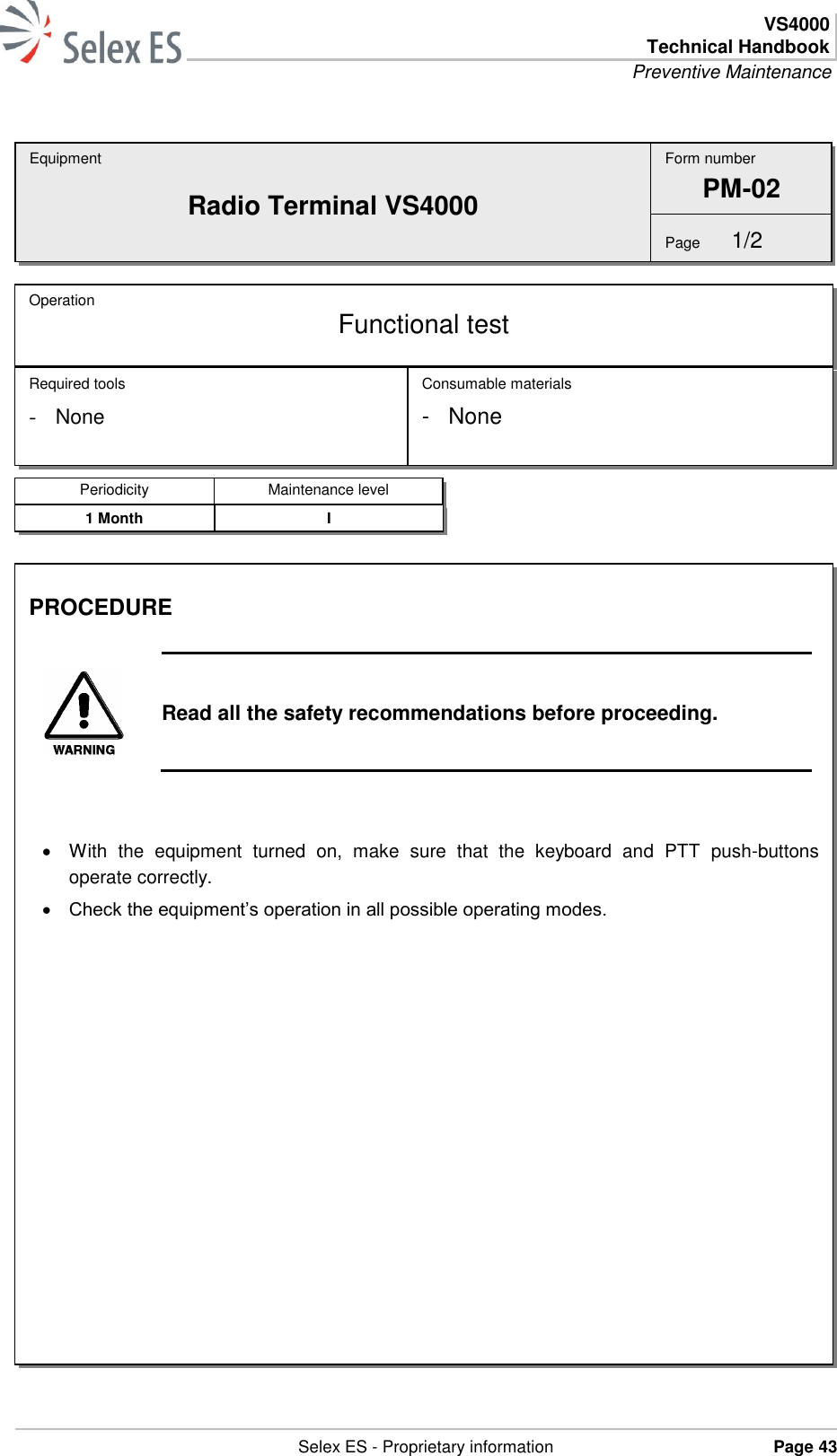  VS4000 Technical Handbook Preventive Maintenance   Selex ES - Proprietary information Page 43  Equipment Radio Terminal VS4000 Operation  Functional test Required tools - None Consumable materials -  None Form number PM-02 Page  1/2 Periodicity Maintenance level 1 Month I PROCEDURE   Read all the safety recommendations before proceeding.     With  the  equipment  turned  on,  make  sure  that  the  keyboard  and  PTT  push-buttons operate correctly.  Check the equipment’s operation in all possible operating modes.  