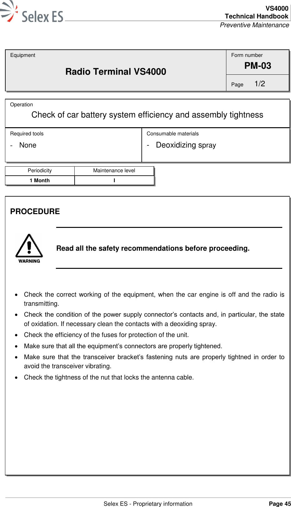  VS4000 Technical Handbook Preventive Maintenance   Selex ES - Proprietary information Page 45  Equipment Radio Terminal VS4000 Operation Check of car battery system efficiency and assembly tightness  Required tools - None Consumable materials -  Deoxidizing spray Form number PM-03 Page  1/2 Periodicity Maintenance level 1 Month I PROCEDURE   Read all the safety recommendations before proceeding.     Check the correct working of the equipment, when the car engine is off and the radio is transmitting.  Check the condition of the power supply connector’s contacts and, in particular, the state of oxidation. If necessary clean the contacts with a deoxiding spray.   Check the efficiency of the fuses for protection of the unit.  Make sure that all the equipment’s connectors are properly tightened.  Make  sure  that  the  transceiver  bracket’s  fastening nuts are  properly tightned in order  to avoid the transceiver vibrating.   Check the tightness of the nut that locks the antenna cable.  