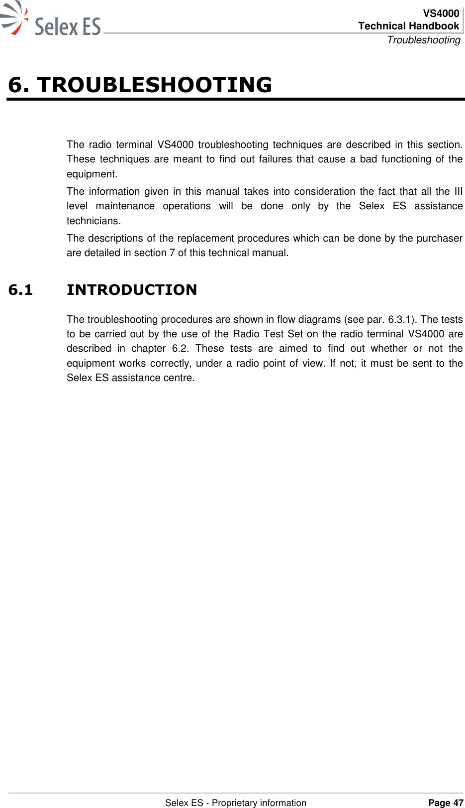  VS4000 Technical Handbook Troubleshooting   Selex ES - Proprietary information Page 47  6. TROUBLESHOOTING The radio terminal  VS4000 troubleshooting techniques are described in this section. These  techniques are meant to find out failures that cause a bad functioning of the equipment. The information given in this manual takes  into consideration the fact that all the III level  maintenance  operations  will  be  done  only  by  the  Selex  ES  assistance technicians. The descriptions of the replacement procedures which can be done by the purchaser are detailed in section 7 of this technical manual. 6.1 INTRODUCTION The troubleshooting procedures are shown in flow diagrams (see par. 6.3.1). The tests to be carried out by the use of the Radio Test Set on the radio terminal VS4000 are described  in  chapter  6.2.  These  tests  are  aimed  to  find  out  whether  or  not  the equipment works correctly, under a radio point of view. If not, it must be sent to the Selex ES assistance centre. 