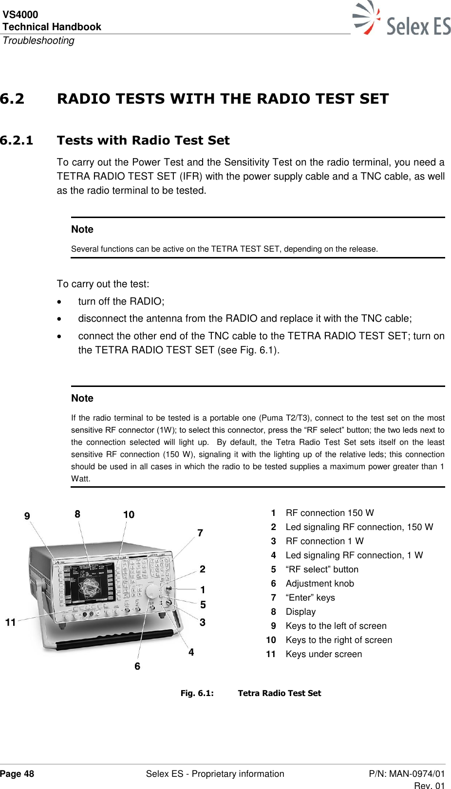 VS4000 Technical Handbook  Troubleshooting  Page 48  Selex ES - Proprietary information P/N: MAN-0974/01 Rev. 01  6.2 RADIO TESTS WITH THE RADIO TEST SET 6.2.1 Tests with Radio Test Set To carry out the Power Test and the Sensitivity Test on the radio terminal, you need a TETRA RADIO TEST SET (IFR) with the power supply cable and a TNC cable, as well as the radio terminal to be tested.  Note Several functions can be active on the TETRA TEST SET, depending on the release.  To carry out the test:   turn off the RADIO;   disconnect the antenna from the RADIO and replace it with the TNC cable;   connect the other end of the TNC cable to the TETRA RADIO TEST SET; turn on the TETRA RADIO TEST SET (see Fig. 6.1).  Note If the radio terminal to be tested is a portable one (Puma T2/T3), connect to the test set on the most sensitive RF connector (1W); to select this connector, press the “RF select” button; the two leds next to the  connection  selected  will  light  up.    By  default,  the  Tetra  Radio  Test  Set  sets  itself  on  the  least sensitive RF connection (150 W), signaling it with the lighting up of the relative leds; this connection should be used in all cases in which the radio to be tested supplies a maximum power greater than 1 Watt.  1  RF connection 150 W 2  Led signaling RF connection, 150 W 3  RF connection 1 W 4  Led signaling RF connection, 1 W 5  “RF select” button 6  Adjustment knob 7  “Enter” keys 8  Display 9  Keys to the left of screen 10  Keys to the right of screen 11  Keys under screen  Fig. 6.1:  Tetra Radio Test Set 