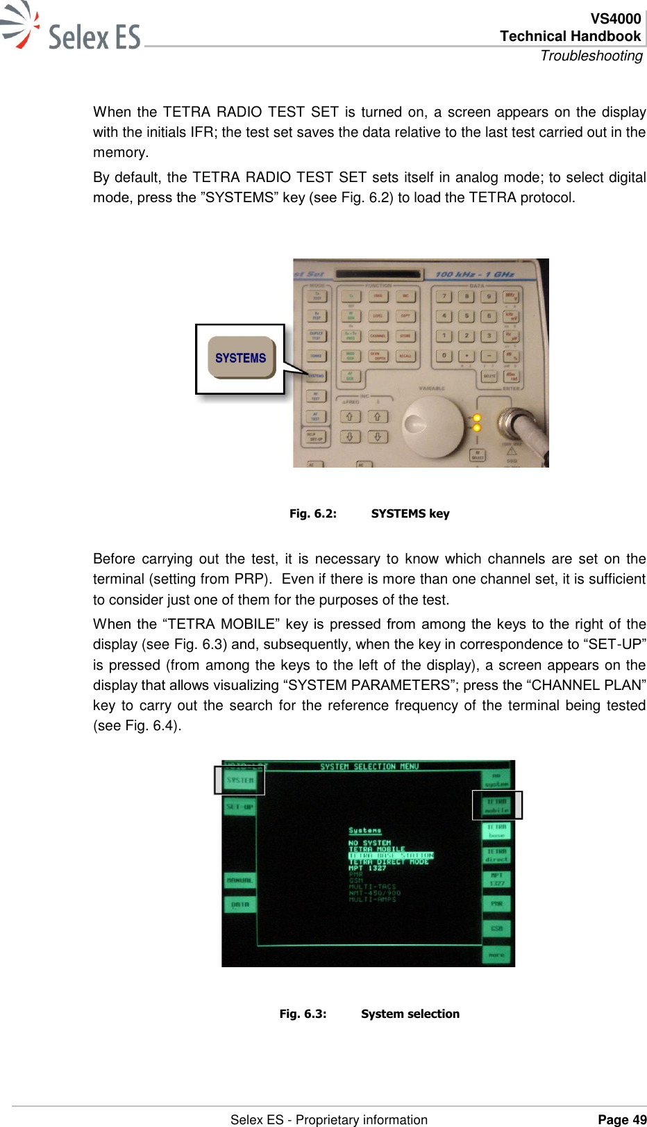  VS4000 Technical Handbook Troubleshooting   Selex ES - Proprietary information Page 49  When the TETRA RADIO TEST SET is turned on, a screen appears on the display with the initials IFR; the test set saves the data relative to the last test carried out in the memory. By default, the TETRA RADIO TEST SET sets itself in analog mode; to select digital mode, press the ”SYSTEMS” key (see Fig. 6.2) to load the TETRA protocol.   Fig. 6.2:  SYSTEMS key Before  carrying  out  the  test, it  is  necessary to  know which channels are  set  on the terminal (setting from PRP).  Even if there is more than one channel set, it is sufficient to consider just one of them for the purposes of the test. When the “TETRA MOBILE” key is pressed from among the keys to the right of the display (see Fig. 6.3) and, subsequently, when the key in correspondence to “SET-UP” is pressed (from among the keys to the left of the display), a screen appears on the display that allows visualizing “SYSTEM PARAMETERS”; press the “CHANNEL PLAN” key to carry out the search for  the  reference frequency of the terminal being tested (see Fig. 6.4).  Fig. 6.3:  System selection 