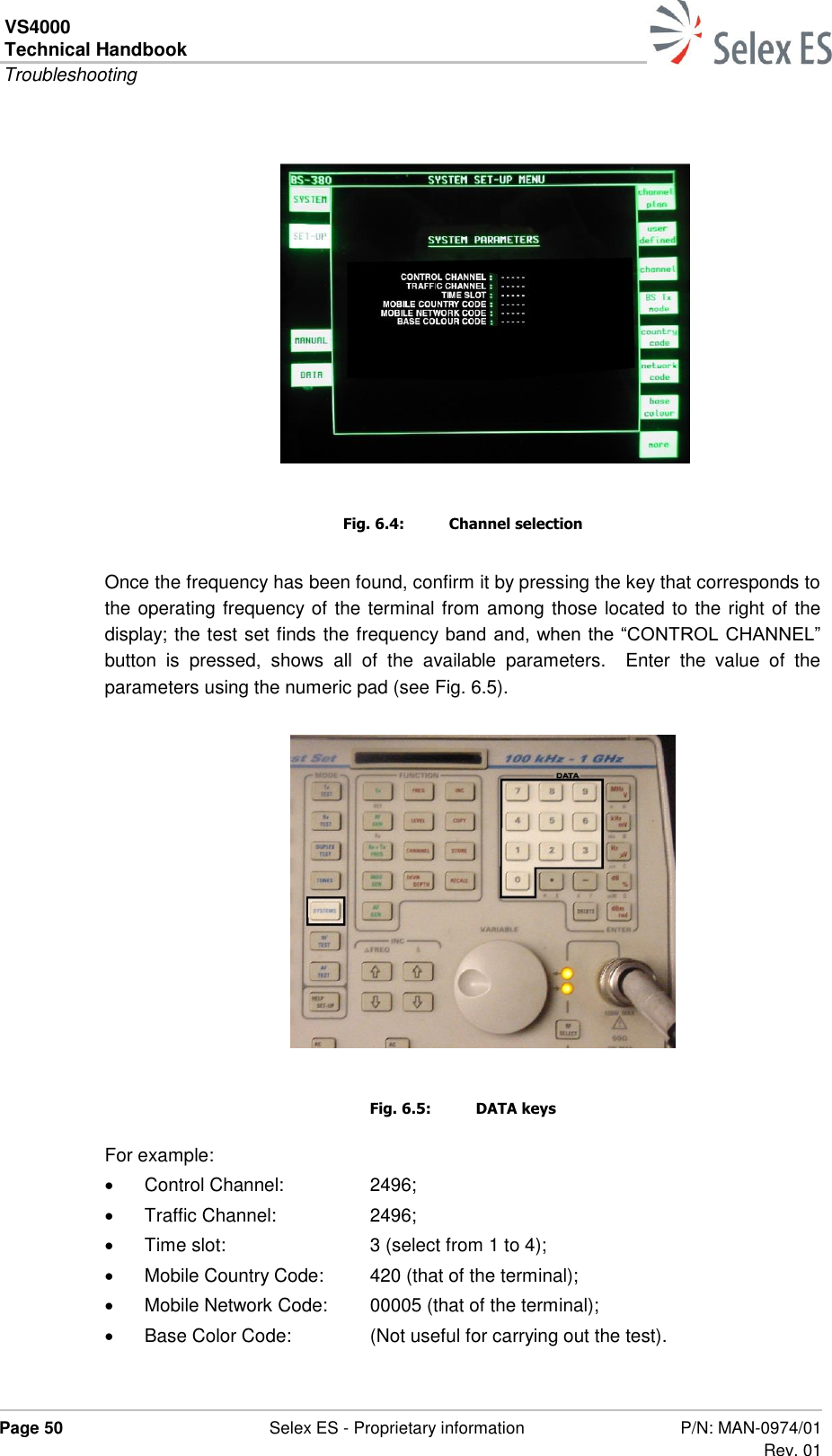 VS4000 Technical Handbook  Troubleshooting  Page 50  Selex ES - Proprietary information P/N: MAN-0974/01 Rev. 01    Fig. 6.4:  Channel selection Once the frequency has been found, confirm it by pressing the key that corresponds to the operating frequency of the terminal from among those located to the right of the display; the test set finds the frequency band and, when the “CONTROL CHANNEL” button  is  pressed,  shows  all  of  the  available  parameters.    Enter  the  value  of  the parameters using the numeric pad (see Fig. 6.5).   Fig. 6.5:  DATA keys For example:   Control Channel:  2496;   Traffic Channel:  2496;   Time slot:  3 (select from 1 to 4);   Mobile Country Code:  420 (that of the terminal);   Mobile Network Code:  00005 (that of the terminal);   Base Color Code:  (Not useful for carrying out the test).  