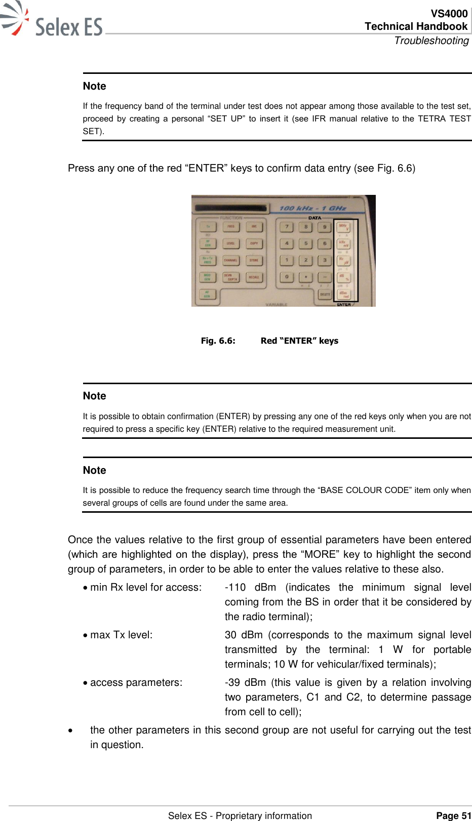  VS4000 Technical Handbook Troubleshooting   Selex ES - Proprietary information Page 51  Note If the frequency band of the terminal under test does not appear among those available to the test set, proceed by  creating a  personal  “SET  UP” to  insert  it  (see IFR  manual  relative  to the  TETRA  TEST SET).  Press any one of the red “ENTER” keys to confirm data entry (see Fig. 6.6)   Fig. 6.6:  Red “ENTER” keys  Note It is possible to obtain confirmation (ENTER) by pressing any one of the red keys only when you are not required to press a specific key (ENTER) relative to the required measurement unit.  Note It is possible to reduce the frequency search time through the “BASE COLOUR CODE” item only when several groups of cells are found under the same area.  Once the values relative to the first group of essential parameters have been entered (which are highlighted on the display), press the “MORE” key to highlight the second group of parameters, in order to be able to enter the values relative to these also.  min Rx level for access:  -110  dBm  (indicates  the  minimum  signal  level coming from the BS in order that it be considered by the radio terminal);   max Tx level:  30  dBm  (corresponds  to  the  maximum  signal  level transmitted  by  the  terminal:  1  W  for  portable terminals; 10 W for vehicular/fixed terminals);   access parameters:  -39  dBm (this  value  is  given by  a  relation involving two parameters,  C1 and  C2,  to  determine passage from cell to cell);    the other parameters in this second group are not useful for carrying out the test in question. 