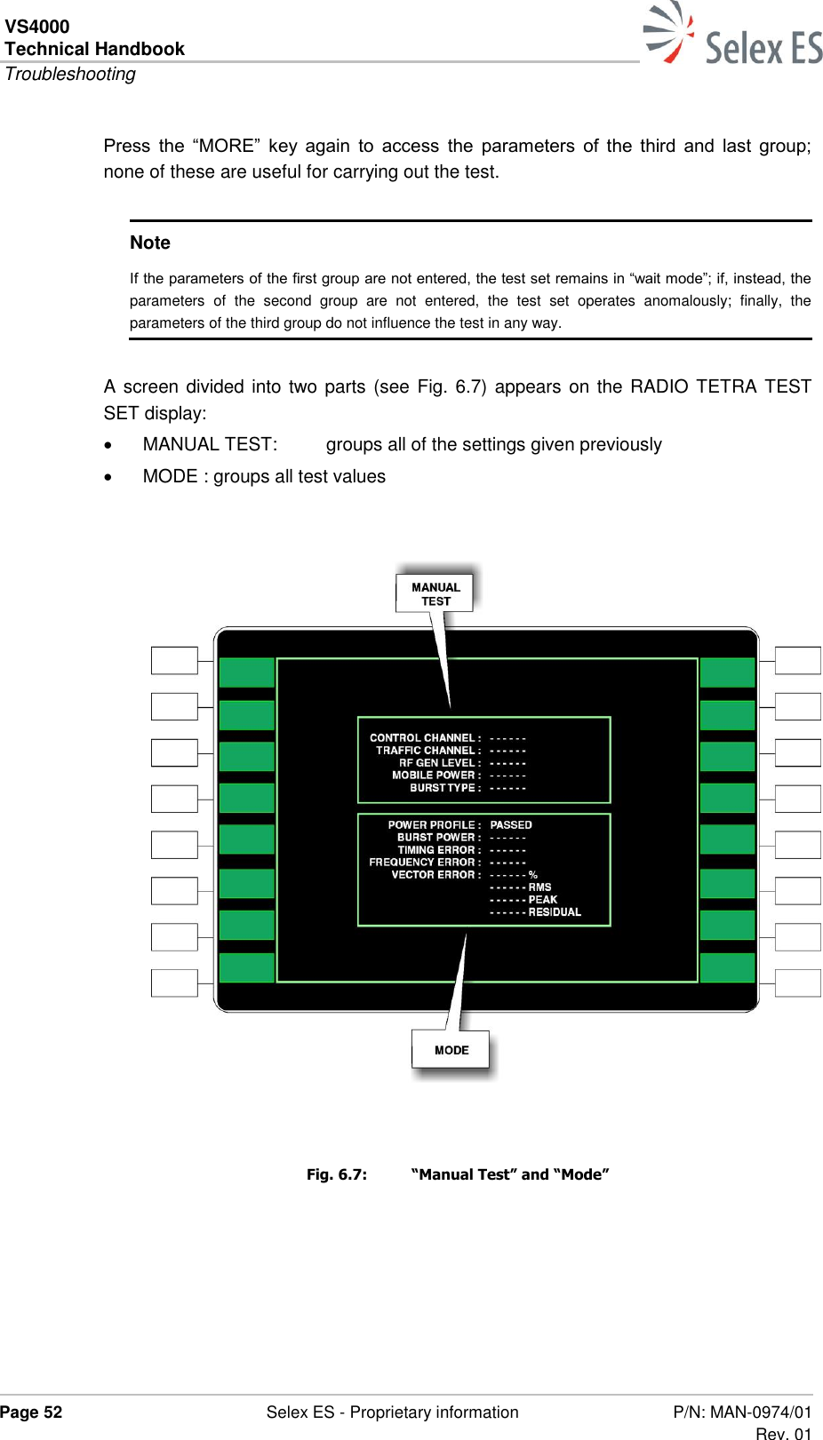 VS4000 Technical Handbook  Troubleshooting  Page 52  Selex ES - Proprietary information P/N: MAN-0974/01 Rev. 01  Press  the  “MORE”  key  again  to  access  the  parameters  of  the  third  and  last  group; none of these are useful for carrying out the test.  Note If the parameters of the first group are not entered, the test set remains in “wait mode”; if, instead, the parameters  of  the  second  group  are  not  entered,  the  test  set  operates  anomalously;  finally,  the parameters of the third group do not influence the test in any way.  A screen divided into two parts (see  Fig. 6.7) appears on the RADIO TETRA TEST SET display:   MANUAL TEST:  groups all of the settings given previously   MODE : groups all test values    Fig. 6.7:  “Manual Test” and “Mode” 