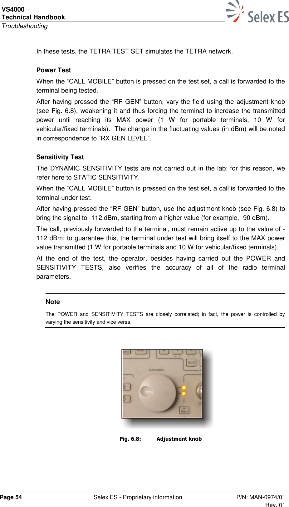 VS4000 Technical Handbook  Troubleshooting  Page 54  Selex ES - Proprietary information P/N: MAN-0974/01 Rev. 01  In these tests, the TETRA TEST SET simulates the TETRA network. Power Test When the “CALL MOBILE” button is pressed on the test set, a call is forwarded to the terminal being tested. After having pressed the “RF  GEN”  button, vary the field using the adjustment knob (see Fig. 6.8), weakening it and thus forcing the terminal to increase the transmitted power  until  reaching  its  MAX  power  (1  W  for  portable  terminals,  10  W  for vehicular/fixed terminals).  The change in the fluctuating values (in dBm) will be noted in correspondence to “RX GEN LEVEL”. Sensitivity Test The DYNAMIC SENSITIVITY tests are not carried out in the lab; for this reason, we refer here to STATIC SENSITIVITY. When the “CALL MOBILE” button is pressed on the test set, a call is forwarded to the terminal under test. After having pressed the “RF GEN” button, use the adjustment knob (see Fig. 6.8) to bring the signal to -112 dBm, starting from a higher value (for example, -90 dBm). The call, previously forwarded to the terminal, must remain active up to the value of -112 dBm; to guarantee this, the terminal under test will bring itself to the MAX power value transmitted (1 W for portable terminals and 10 W for vehicular/fixed terminals). At  the  end  of  the  test,  the  operator,  besides  having  carried  out  the  POWER  and SENSITIVITY  TESTS,  also  verifies  the  accuracy  of  all  of  the  radio  terminal parameters.  Note The  POWER  and  SENSITIVITY  TESTS  are  closely  correlated;  in  fact,  the  power  is  controlled  by varying the sensitivity and vice versa.  Fig. 6.8:  Adjustment knob 
