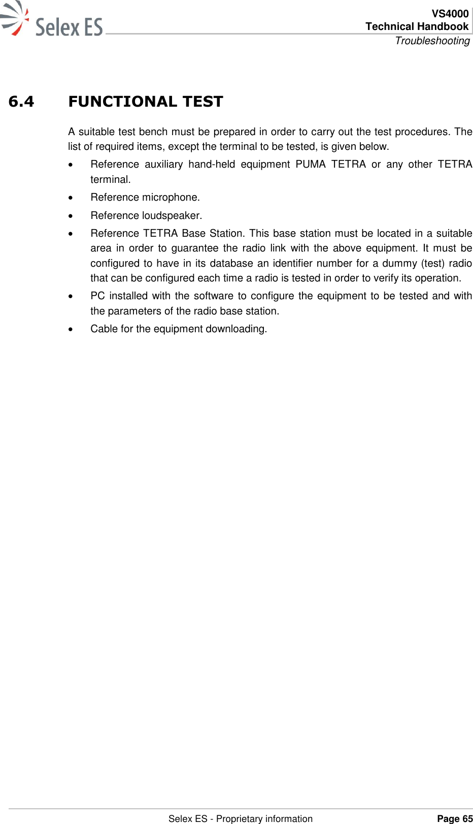  VS4000 Technical Handbook Troubleshooting   Selex ES - Proprietary information Page 65  6.4 FUNCTIONAL TEST A suitable test bench must be prepared in order to carry out the test procedures. The list of required items, except the terminal to be tested, is given below.   Reference  auxiliary  hand-held  equipment  PUMA  TETRA  or  any  other  TETRA terminal.   Reference microphone.   Reference loudspeaker.   Reference TETRA Base Station. This base station must be located in a suitable area  in  order to  guarantee  the  radio  link  with the  above equipment.  It  must  be configured to have in its database an identifier number for a dummy (test) radio that can be configured each time a radio is tested in order to verify its operation.   PC installed with the software to configure the equipment to be tested and with the parameters of the radio base station.   Cable for the equipment downloading.  