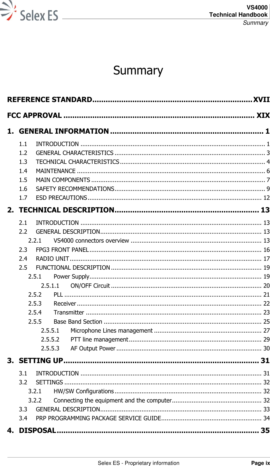  VS4000 Technical Handbook Summary   Selex ES - Proprietary information Page ix  Summary REFERENCE STANDARD ........................................................................ XVII FCC APPROVAL ...................................................................................... XIX 1. GENERAL INFORMATION ..................................................................... 1 1.1 INTRODUCTION ....................................................................................................... 1 1.2 GENERAL CHARACTERISTICS .................................................................................... 3 1.3 TECHNICAL CHARACTERISTICS ................................................................................. 4 1.4 MAINTENANCE ......................................................................................................... 6 1.5 MAIN COMPONENTS ................................................................................................. 7 1.6 SAFETY RECOMMENDATIONS .................................................................................... 9 1.7 ESD PRECAUTIONS ................................................................................................. 12 2. TECHNICAL DESCRIPTION ................................................................. 13 2.1 INTRODUCTION ..................................................................................................... 13 2.2 GENERAL DESCRIPTION .......................................................................................... 13 2.2.1 VS4000 connectors overview ......................................................................... 13 2.3 FPG3 FRONT PANEL ................................................................................................ 16 2.4 RADIO UNIT ........................................................................................................... 17 2.5 FUNCTIONAL DESCRIPTION .................................................................................... 19 2.5.1 Power Supply ................................................................................................ 19 2.5.1.1 ON/OFF Circuit .................................................................................... 20 2.5.2 PLL .............................................................................................................. 21 2.5.3 Receiver ....................................................................................................... 22 2.5.4 Transmitter .................................................................................................. 23 2.5.5 Base Band Section ........................................................................................ 25 2.5.5.1 Microphone Lines management ............................................................ 27 2.5.5.2 PTT line management .......................................................................... 29 2.5.5.3 AF Output Power ................................................................................. 30 3. SETTING UP ........................................................................................ 31 3.1 INTRODUCTION ..................................................................................................... 31 3.2 SETTINGS .............................................................................................................. 32 3.2.1 HW/SW Configurations .................................................................................. 32 3.2.2 Connecting the equipment and the computer .................................................. 32 3.3 GENERAL DESCRIPTION .......................................................................................... 33 3.4 PRP PROGRAMMING PACKAGE SERVICE GUIDE ........................................................ 34 4. DISPOSAL ........................................................................................... 35 