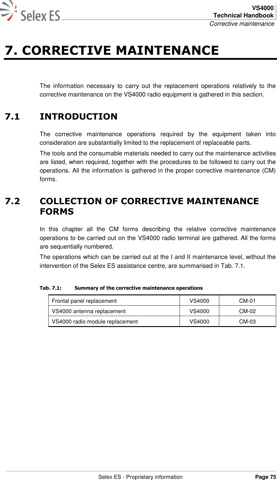  VS4000 Technical Handbook Corrective maintenance   Selex ES - Proprietary information Page 75  7. CORRECTIVE MAINTENANCE The  information  necessary  to  carry  out  the  replacement  operations  relatively  to  the corrective maintenance on the VS4000 radio equipment is gathered in this section. 7.1 INTRODUCTION The  corrective  maintenance  operations  required  by  the  equipment  taken  into consideration are substantially limited to the replacement of replaceable parts. The tools and the consumable materials needed to carry out the maintenance activities are listed, when required, together with the procedures to be followed to carry out the operations. All the information is gathered in the proper corrective maintenance (CM) forms. 7.2 COLLECTION OF CORRECTIVE MAINTENANCE FORMS In  this  chapter  all  the  CM  forms  describing  the  relative  corrective  maintenance operations to be carried out on the VS4000 radio terminal are gathered. All the forms are sequentially numbered. The operations which can be carried out at the I and II maintenance level, without the intervention of the Selex ES assistance centre, are summarised in Tab. 7.1. Tab. 7.1:  Summary of the corrective maintenance operations Frontal panel replacement VS4000 CM-01 VS4000 antenna replacement VS4000 CM-02 VS4000 radio module replacement VS4000 CM-03  